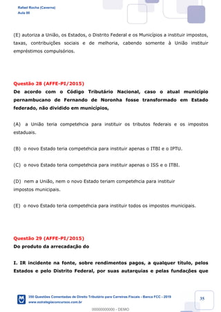 !
!
!
! ! ! 35
(E) autoriza a Uni‹o, os Estados, o Distrito Federal e os Munic’pios a instituir impostos,
taxas, contribui•›es sociais e de melhoria, cabendo somente ˆ Uni‹o instituir
emprŽstimos compuls—rios.
Quest‹o 28 (AFFE-PI/2015)
De acordo com o C—digo Tribut‡rio Nacional, caso o atual munic’pio
pernambucano de Fernando de Noronha fosse transformado em Estado
federado, n‹o dividido em munic’pios,
(A) a Uni‹o teria competência para instituir os tributos federais e os impostos
estaduais.
(B) o novo Estado teria competência para instituir apenas o ITBI e o IPTU.
(C) o novo Estado teria competência para instituir apenas o ISS e o ITBI.
(D) nem a Uni‹o, nem o novo Estado teriam competência para instituir
impostos municipais.
(E) o novo Estado teria competência para instituir todos os impostos municipais.
Quest‹o 29 (AFFE-PI/2015)
Do produto da arrecadaç‹o do
I. IR incidente na fonte, sobre rendimentos pagos, a qualquer t’tulo, pelos
Estados e pelo Distrito Federal, por suas autarquias e pelas fundaç›es que
Rafael Rocha (Caverna)
Aula 00
350 Questões Comentadas de Direito Tributário para Carreiras Fiscais - Banca FCC - 2019
www.estrategiaconcursos.com.br
0
00000000000 - DEMO
 