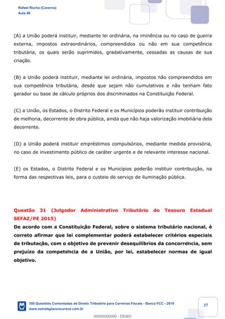 !
!
!
! ! ! 37
(A) a Uni‹o poder‡ instituir, mediante lei ordin‡ria, na imin•ncia ou no caso de guerra
externa, impostos extraordin‡rios, compreendidos ou n‹o em sua compet•ncia
tribut‡ria, os quais ser‹o suprimidos, gradativamente, cessadas as causas de sua
cria•‹o.
(B) a Uni‹o poder‡ instituir, mediante lei ordin‡ria, impostos n‹o compreendidos em
sua compet•ncia tribut‡ria, desde que sejam n‹o cumulativos e n‹o tenham fato
gerador ou base de c‡lculo pr—prios dos discriminados na Constituiç‹o Federal.
(C) a Uni‹o, os Estados, o Distrito Federal e os Munic’pios poder‹o instituir contribui•‹o
de melhoria, decorrente de obra pœblica, ainda que n‹o haja valoriza•‹o imobili‡ria dela
decorrente.
(D) a Uni‹o poder‡ instituir emprŽstimos compuls—rios, mediante medida provis—ria,
no caso de investimento pœblico de car‡ter urgente e de relevante interesse nacional.
(E) os Estados, o Distrito Federal e os Munic’pios poder‹o instituir contribui•‹o, na
forma das respectivas leis, para o custeio do servi•o de ilumina•‹o pœblica.
Quest‹o 31 (Julgador Administrativo Tribut‡rio do Tesouro Estadual
SEFAZ/PE 2015)
De acordo com a Constituiç‹o Federal, sobre o sistema tribut‡rio nacional, Ž
correto afirmar que lei complementar poder‡ estabelecer critŽrios especiais
de tributaç‹o, com o objetivo de prevenir desequil’brios da concorrência, sem
preju’zo da competência de a Uni‹o, por lei, estabelecer normas de igual
objetivo.
Rafael Rocha (Caverna)
Aula 00
350 Questões Comentadas de Direito Tributário para Carreiras Fiscais - Banca FCC - 2019
www.estrategiaconcursos.com.br
0
00000000000 - DEMO
 