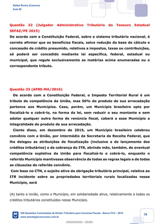 !
!
!
! ! ! 38
Quest‹o 32 (Julgador Administrativo Tribut‡rio do Tesouro Estadual
SEFAZ/PE 2015)
De acordo com a Constituiç‹o Federal, sobre o sistema tribut‡rio nacional, Ž
correto afirmar que os benef’cios fiscais, salvo reduç‹o da base de c‡lculo e
concess‹o de crŽdito presumido, relativos a impostos, taxas ou contribuiç›es,
s— poder‡ ser concedido mediante lei espec’fica, federal, estadual ou
municipal, que regule exclusivamente as matŽrias acima enumeradas ou o
correspondente tributo.
Quest‹o 33 (AFRE-MA/2016)
De acordo com a Constitui•‹o Federal, o Imposto Territorial Rural Ž um
tributo de compet•ncia da Uni‹o, mas 50% do produto de sua arrecada•‹o
pertence aos Munic’pios. Caso, porŽm, um Munic’pio brasileiro opte por
fiscaliz‡-lo e cobr‡-lo, na forma da lei, sem reduzir o seu montante e sem
adotar qualquer outra forma de renœncia fiscal, caber‡ a esse Munic’pio a
integralidade do produto de sua arrecada•‹o.
Ciente disso, em dezembro de 2015, um Munic’pio brasileiro celebrou
conv•nio com a Uni‹o, por intermŽdio da Secretaria da Receita Federal, que
lhe delegou as atribui•›es de fiscaliza•‹o (inclusive a de lan•amento dos
crŽditos tribut‡rios) e de cobran•a do ITR, abrindo m‹o, tambŽm, de eventual
compet•ncia supletiva da Uni‹o para fiscaliz‡-lo e cobr‡-lo, enquanto o
referido Munic’pio mantivesse observ‰ncia de todas as regras legais e de todas
as cl‡usulas do referido conv•nio.
Com base no CTN, o sujeito ativo da obriga•‹o tribut‡ria principal, relativa ao
ITR incidente sobre as propriedades territoriais rurais localizadas nesse
Munic’pio, ser‡
(A) tanto a Uni‹o, como o Munic’pio, em solidariedade ativa, relativamente a todos os
crŽditos tribut‡rios constitu’dos nesse Munic’pio.
Rafael Rocha (Caverna)
Aula 00
350 Questões Comentadas de Direito Tributário para Carreiras Fiscais - Banca FCC - 2019
www.estrategiaconcursos.com.br
0
00000000000 - DEMO
 