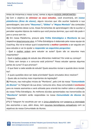 !
!
!
! ! ! 3
Antes de iniciarmos o nosso curso, vamos a alguns AVISOS IMPORTANTES:
1) Com o objetivo de otimizar os seus estudos, voc• encontrar‡, em nossa
plataforma (çrea do aluno), alguns recursos que ir‹o auxiliar bastante a sua
aprendizagem, tais como ÒResumosÓ, ÒSlidesÓ e ÒMapas MentaisÓ dos conteœdos
mais importantes desse curso. Essas ferramentas de aprendizagem ir‹o te auxiliar a
perceber aqueles t—picos da matŽria que voc• precisa dominar, que voc• n‹o pode ir
para a prova sem ler.
2) Em nossa Plataforma, procure pela Trilha EstratŽgica e Monitoria da sua
respectiva ‡rea/concurso alvo. A Trilha EstratŽgica Ž elaborada pela nossa equipe do
Coaching. Ela ir‡ te indicar qual Ž exatamente o melhor caminho a ser seguido em
seus estudos e vai te ajudar a responder as seguintes perguntas:
- Qual a melhor ordem para estudar as aulas? Quais s‹o os assuntos mais
importantes?
- Qual a melhor ordem de estudo das diferentes matŽrias? Por onde eu come•o?
- ÒEstou sem tempo e o concurso est‡ pr—ximo!Ó Posso estudar apenas algumas
partes do curso? O que priorizar?
- O que fazer a cada sess‹o de estudo? Quais assuntos revisar e quando devo revis‡-
los?
- A quais quest›es deve ser dada prioridade? Quais simulados devo resolver?
- Quais s‹o os trechos mais importantes da legisla•‹o?
3) Procure, nas instru•›es iniciais da ÒMonitoriaÓ, pelo Link da nossa ÒComunidade
de AlunosÓ no Telegram da sua ‡rea / concurso alvo. Essa comunidade Ž exclusiva
para os nossos assinantes e ser‡ utilizada para orient‡-los melhor sobre a utiliza•‹o
da nossa Trilha EstratŽgica. As melhores dœvidas apresentadas nas transmiss›es da
ÒMonitoriaÓ tambŽm ser‹o respondidas na nossa Comunidade de Alunos do
Telegram.
(*) O Telegram foi escolhido por ser a œnica plataforma que preserva a intimidade
dos assinantes e que, alŽm disso, tem recursos tecnol—gicos compat’veis com os
objetivos da nossa Comunidade de Alunos.
Rafael Rocha (Caverna)
Aula 00
350 Questões Comentadas de Direito Tributário para Carreiras Fiscais - Banca FCC - 2019
www.estrategiaconcursos.com.br
0
00000000000 - DEMO
 