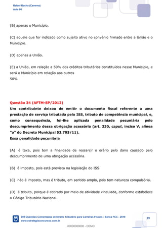 !
!
!
! ! ! 39
(B) apenas o Munic’pio.
(C) aquele que for indicado como sujeito ativo no conv•nio firmado entre a Uni‹o e o
Munic’pio.
(D) apenas a Uni‹o.
(E) a Uni‹o, em rela•‹o a 50% dos crŽditos tribut‡rios constitu’dos nesse Munic’pio, e
ser‡ o Munic’pio em rela•‹o aos outros
50%
Quest‹o 34 (AFTM-SP/2012)
Um contribuinte deixou de emitir o documento fiscal referente a uma
prestaç‹o de serviço tributada pelo ISS, tributo de compet•ncia municipal, e,
como consequência, foi-lhe aplicada penalidade pecuni‡ria pelo
descumprimento dessa obrigaç‹o acess—ria (art. 230, caput, inciso V, al’nea
"a" do Decreto Municipal 52.703/11).
Essa penalidade pecuni‡ria
(A) Ž taxa, pois tem a finalidade de ressarcir o er‡rio pelo dano causado pelo
descumprimento de uma obrigaç‹o acess—ria.
(B) Ž imposto, pois est‡ prevista na legislaç‹o do ISS.
(C) n‹o Ž imposto, mas Ž tributo, em sentido amplo, pois tem natureza compuls—ria.
(D) Ž tributo, porque Ž cobrado por meio de atividade vinculada, conforme estabelece
o C—digo Tribut‡rio Nacional.
Rafael Rocha (Caverna)
Aula 00
350 Questões Comentadas de Direito Tributário para Carreiras Fiscais - Banca FCC - 2019
www.estrategiaconcursos.com.br
0
00000000000 - DEMO
 
