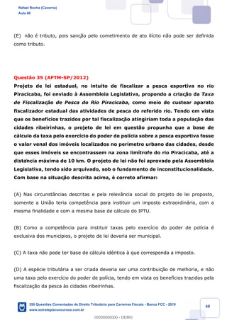 !
!
!
! ! ! 40
(E) n‹o Ž tributo, pois sanç‹o pelo cometimento de ato il’cito n‹o pode ser definida
como tributo.
Quest‹o 35 (AFTM-SP/2012)
Projeto de lei estadual, no intuito de fiscalizar a pesca esportiva no rio
Piracicaba, foi enviado ˆ Assembleia Legislativa, propondo a criaç‹o da Taxa
de Fiscalizac!‹o de Pesca do Rio Piracicaba, como meio de custear aparato
fiscalizador estadual das atividades de pesca do referido rio. Tendo em vista
que os benef’cios trazidos por tal fiscalizaç‹o atingiriam toda a populaç‹o das
cidades ribeirinhas, o projeto de lei em quest‹o propunha que a base de
c‡lculo da taxa pelo exerc’cio do poder de pol’cia sobre a pesca esportiva fosse
o valor venal dos im—veis localizados no per’metro urbano das cidades, desde
que esses im—veis se encontrassem na zona lim’trofe do rio Piracicaba, atŽ a
distância m‡xima de 10 km. O projeto de lei n‹o foi aprovado pela Assembleia
Legislativa, tendo sido arquivado, sob o fundamento de inconstitucionalidade.
Com base na situaç‹o descrita acima, Ž correto afirmar:
(A) Nas circunst‰ncias descritas e pela relev‰ncia social do projeto de lei proposto,
somente a Uni‹o teria compet•ncia para instituir um imposto extraordin‡rio, com a
mesma finalidade e com a mesma base de c‡lculo do IPTU.
(B) Como a compet•ncia para instituir taxas pelo exerc’cio do poder de pol’cia Ž
exclusiva dos munic’pios, o projeto de lei deveria ser municipal.
(C) A taxa n‹o pode ter base de c‡lculo id•ntica ˆ que corresponda a imposto.
(D) A espŽcie tribut‡ria a ser criada deveria ser uma contribuiç‹o de melhoria, e n‹o
uma taxa pelo exerc’cio do poder de pol’cia, tendo em vista os benef’cios trazidos pela
fiscaliza•‹o da pesca ˆs cidades ribeirinhas.
Rafael Rocha (Caverna)
Aula 00
350 Questões Comentadas de Direito Tributário para Carreiras Fiscais - Banca FCC - 2019
www.estrategiaconcursos.com.br
0
00000000000 - DEMO
 