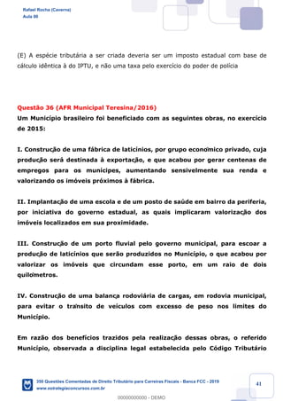 !
!
!
! ! ! 41
(E) A espŽcie tribut‡ria a ser criada deveria ser um imposto estadual com base de
c‡lculo id•ntica ˆ do IPTU, e n‹o uma taxa pelo exerc’cio do poder de pol’cia
Quest‹o 36 (AFR Municipal Teresina/2016)
Um Munic’pio brasileiro foi beneficiado com as seguintes obras, no exerc’cio
de 2015:
I. Construç‹o de uma f‡brica de latic’nios, por grupo econômico privado, cuja
produç‹o ser‡ destinada ˆ exportaç‹o, e que acabou por gerar centenas de
empregos para os mun’cipes, aumentando sensivelmente sua renda e
valorizando os im—veis pr—ximos ˆ f‡brica.
II. Implantaç‹o de uma escola e de um posto de saœde em bairro da periferia,
por iniciativa do governo estadual, as quais implicaram valorizaç‹o dos
im—veis localizados em sua proximidade.
III. Construç‹o de um porto fluvial pelo governo municipal, para escoar a
produç‹o de latic’nios que ser‹o produzidos no Munic’pio, o que acabou por
valorizar os im—veis que circundam esse porto, em um raio de dois
quilômetros.
IV. Construç‹o de uma balança rodovi‡ria de cargas, em rodovia municipal,
para evitar o trânsito de ve’culos com excesso de peso nos limites do
Munic’pio.
Em raz‹o dos benef’cios trazidos pela realizaç‹o dessas obras, o referido
Munic’pio, observada a disciplina legal estabelecida pelo C—digo Tribut‡rio
Rafael Rocha (Caverna)
Aula 00
350 Questões Comentadas de Direito Tributário para Carreiras Fiscais - Banca FCC - 2019
www.estrategiaconcursos.com.br
0
00000000000 - DEMO
 