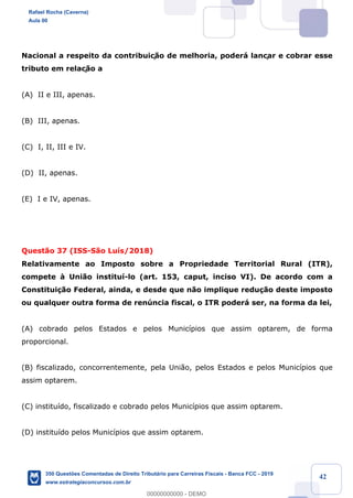 !
!
!
! ! ! 42
Nacional a respeito da contribuiç‹o de melhoria, poder‡ lançar e cobrar esse
tributo em relaç‹o a
(A) II e III, apenas.
(B) III, apenas.
(C) I, II, III e IV.
(D) II, apenas.
(E) I e IV, apenas.
Quest‹o 37 (ISS-S‹o Lu’s/2018)
Relativamente ao Imposto sobre a Propriedade Territorial Rural (ITR),
compete ˆ Uni‹o institu’-lo (art. 153, caput, inciso VI). De acordo com a
Constitui•‹o Federal, ainda, e desde que n‹o implique redu•‹o deste imposto
ou qualquer outra forma de renœncia fiscal, o ITR poder‡ ser, na forma da lei,
(A) cobrado pelos Estados e pelos Munic’pios que assim optarem, de forma
proporcional.
(B) fiscalizado, concorrentemente, pela Uni‹o, pelos Estados e pelos Munic’pios que
assim optarem.
(C) institu’do, fiscalizado e cobrado pelos Munic’pios que assim optarem.
(D) institu’do pelos Munic’pios que assim optarem.
Rafael Rocha (Caverna)
Aula 00
350 Questões Comentadas de Direito Tributário para Carreiras Fiscais - Banca FCC - 2019
www.estrategiaconcursos.com.br
0
00000000000 - DEMO
 
