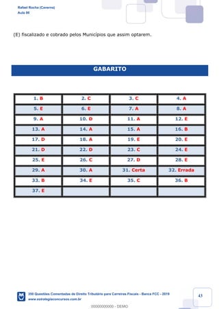 !
!
!
! ! ! 43
(E) fiscalizado e cobrado pelos Munic’pios que assim optarem.
GABARITO
1. B 2. C 3. C 4. A
5. E 6. E 7. A 8. A
9. A 10. D 11. A 12. E
13. A 14. A 15. A 16. B
17. D 18. A 19. E 20. E
21. D 22. D 23. C 24. E
25. E 26. C 27. D 28. E
29. A 30. A 31. Certa 32. Errada
33. B 34. E 35. C 36. B
37. E
Rafael Rocha (Caverna)
Aula 00
350 Questões Comentadas de Direito Tributário para Carreiras Fiscais - Banca FCC - 2019
www.estrategiaconcursos.com.br
0
00000000000 - DEMO
 