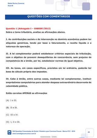 !
!
!
! ! ! 44
QUESTÍES COM COMENTçRIOS
Quest‹o 1 (Advogado I Ð SABESP/2012)
Sobre o tema tribut‡rio, analise as afirmaç›es abaixo.
I. As contribuiç›es sociais e de intervenç‹o no dom’nio econ™mico podem ter
al’quotas genŽricas, tendo por base o faturamento, a receita l’quida e a
natureza da operaç‹o.
II. A lei complementar poder‡ estabelecer critŽrios especiais de tributaç‹o,
com o objetivo de prevenir desequil’brios da concorr•ncia, sem preju’zo da
competência de a Uni‹o, por lei, estabelecer normas de igual objetivo.
III. As taxas, em casos espec’ficos, previstos em lei ordin‡ria, poder‹o ter
base de c‡lculo pr—pria dos impostos.
IV. Cabe ˆ Uni‹o, entre outros casos, mediante lei complementar, instituir
emprŽstimos compuls—rios para atender despesa extraordin‡ria decorrente de
calamidade pœblica.
Est‹o corretas APENAS as afirmaç›es
(A) I e III.
(B) II e IV.
(C) III e IV.
(D) I, II e III.
Rafael Rocha (Caverna)
Aula 00
350 Questões Comentadas de Direito Tributário para Carreiras Fiscais - Banca FCC - 2019
www.estrategiaconcursos.com.br
0
00000000000 - DEMO
 