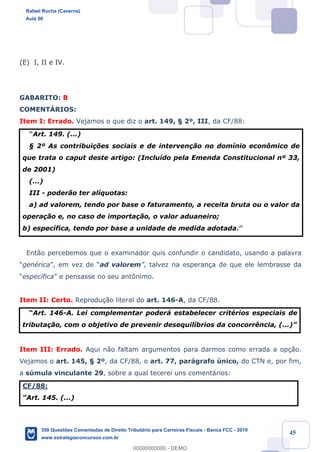 !
!
!
! ! ! 45
(E) I, II e IV.
GABARITO: B
COMENTçRIOS:
Item I: Errado. Vejamos o que diz o art. 149, ¤ 2¼, III, da CF/88:
ÒArt. 149. (...)
¤ 2¼ As contribui•›es sociais e de interven•‹o no dom’nio econ™mico de
que trata o caput deste artigo: (Inclu’do pela Emenda Constitucional n¼ 33,
de 2001)
(...)
III - poder‹o ter al’quotas:
a) ad valorem, tendo por base o faturamento, a receita bruta ou o valor da
opera•‹o e, no caso de importa•‹o, o valor aduaneiro;
b) espec’fica, tendo por base a unidade de medida adotada.Ó
Ent‹o percebemos que o examinador quis confundir o candidato, usando a palavra
ÒgenŽricaÓ, em vez de Òad valoremÓ, talvez na esperan•a de que ele lembrasse da
Òespec’ficaÓ e pensasse no seu ant™nimo.
Item II: Certo. Reprodu•‹o literal do art. 146-A, da CF/88.
ÒArt. 146-A. Lei complementar poder‡ estabelecer critŽrios especiais de
tributa•‹o, com o objetivo de prevenir desequil’brios da concorr•ncia, (...)Ó
Item III: Errado. Aqui n‹o faltam argumentos para darmos como errada a op•‹o.
Vejamos o art. 145, ¤ 2¼, da CF/88, o art. 77, par‡grafo œnico, do CTN e, por fim,
a sœmula vinculante 29, sobre a qual tecerei uns coment‡rios:
CF/88:
ÒArt. 145. (...)
Rafael Rocha (Caverna)
Aula 00
350 Questões Comentadas de Direito Tributário para Carreiras Fiscais - Banca FCC - 2019
www.estrategiaconcursos.com.br
0
00000000000 - DEMO
 