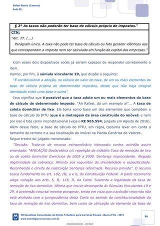 !
!
!
! ! ! 46
¤ 2¼ As taxas n‹o poder‹o ter base de c‡lculo pr—pria de impostos.Ó
CTN:
ÒArt. 77. (...)
Par‡grafo œnico. A taxa n‹o pode ter base de c‡lculo ou fato gerador id•nticos aos
que correspondam a imposto nem ser calculada em fun•‹o do capital das empresas.Ó
Com esses dois dispositivos voc•s j‡ seriam capazes de responder corretamente o
item.
Vamos, por fim, ˆ sœmula vinculante 29, que disp›e o seguinte:
Òƒ constitucional a ado•‹o, no c‡lculo do valor de taxa, de um ou mais elementos da
base de c‡lculo pr—pria de determinado impostos, desde que n‹o haja integral
identidade entre uma base e outraÓ.
Isso significa que Ž poss’vel que a taxa adote um ou mais elementos da base
de c‡lculo de determinado imposto. ÒAh Rafael, d‡ um exemplo a’Ó... A taxa de
coleta domiciliar de lixo. Ela toma como base um dos elementos que comp›em a
base de c‡lculo do IPTU (que Ž a metragem da ‡rea constru’da do im—vel) e nem
por isso Ž tida como inconstitucional (veja o RE 965.594, julgado em Agosto de 2016).
AlŽm desse fator, a base de c‡lculo do IPTU, em regra, costuma levar em conta o
tamanho do terreno e a sua localiza•‹o do im—vel na Planta GenŽrica de Valores.
Segue trecho do julgado mencionado:
ÒDecis‹o: Trata-se de recurso extraordin‡rio interposto contra ac—rd‹o assim
ementado: ÒAPELA‚ÌO Declarat—ria c/c repeti•‹o de indŽbito Taxa de remo•‹o de lixo
ou de coleta domiciliar Exerc’cios de 2005 a 2008. Senten•a improcedente. Alegada
ilegitimidade da cobran•a. Afronta aos requisitos da divisibilidade e especificidade.
Reconhecido o direito de restitui•‹o Senten•a reformada. Recurso providoÓ. O recurso
busca fundamento no art. 102, III, a e b, da Constitui•‹o Federal. A parte recorrente
alega viola•‹o aos arts. 5, II; 145, II, da Carta. Sustenta a legalidade da taxa de
remo•‹o de lixo domiciliar. Afirma que houve desrespeito ˆs Sœmulas Vinculantes 19 e
29. A pretens‹o recursal merece prosperar, tendo em vista que o ac—rd‹o recorrido n‹o
est‡ alinhado com a jurisprud•ncia desta Corte no sentido da constitucionalidade da
taxa de remo•‹o de lixo domiciliar, bem como da utiliza•‹o de elemento da base de
Rafael Rocha (Caverna)
Aula 00
350 Questões Comentadas de Direito Tributário para Carreiras Fiscais - Banca FCC - 2019
www.estrategiaconcursos.com.br
0
00000000000 - DEMO
 