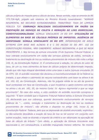 !
!
!
! ! ! 47
c‡lculo pr—pria de imposto para o c‡lculo da taxa. Nesse sentido, veja-se ementa do RE
773.736-AgR, julgado sob relatoria do Ministro Ricardo Lewandowski: ÒAGRAVO
REGIMENTAL NO RECURSO EXTRAORDINçRIO. TRIBUTçRIO. TAXA DE LIMPEZA
PòBLICA TLP. COBRAN‚A REALIZADA EXCLUSIVAMENTE EM RAZÌO DA
PRESTA‚ÌO DO SERVI‚O DE COLETA E REMO‚ÌO DE LIXO DOMICILIAR.
CONSTITUCIONALIDADE. SòMULA VINCULANTE 19 DO STF. UTILIZA‚ÌO DE
ELEMENTOS DA BASE DE CçLCULO PRîPRIA DE IMPOSTOS. AUSæNCIA DE
IDENTIDADE. SòMULA VINCULANTE 29 DO STF. INTERPOSI‚ÌO DE APELO
EXTREMO COM BASE NAS ALêNEAS B E C DO INCISO III DO ART. 102 DA
CONSTITUI‚ÌO FEDERAL. NÌO CABIMENTO. AGRAVO REGIMENTAL A QUE SE NEGA
PROVIMENTO. I. Nos termos da sœmula vinculante 19 do Supremo Tribunal Federal, a
taxa cobrada exclusivamente em raz‹o dos servi•os pœblicos de coleta, remo•‹o e
tratamento ou destina•‹o de lixo ou res’duos provenientes de im—veis n‹o viola o artigo
145, II, da Constitui•‹o Federal. II. ƒ constitucional a ado•‹o, no c‡lculo do valor de
taxa, de um ou mais elementos da base de c‡lculo pr—pria de determinado imposto,
desde que n‹o haja integral identidade entre uma base e outra (sœmula vinculante 29
do STF). III. O ac—rd‹o recorrido n‹o declarou a inconstitucionalidade de lei federal ou
tratado, o que afasta o cabimento de recurso extraordin‡rio com base na al’nea b do
art. 102, III, da Constitui•‹o. Ademais, n‹o foi julgada v‡lida lei ou ato de governo
local contestado em face da Constitui•‹o, o que inviabiliza o apelo extremo com base
na al’nea c do art. 102, III, da mesma Carta. IV. Agravo regimental a que se nega
provimentoÓ. No caso dos autos, o voto condutor do ac—rd‹o recorrido consignou o
seguinte: Òƒ bem verdade que o Supremo Tribunal Federal editou a Sœmula Vinculante
19, declarando que sua cobran•a, quando decorrente exclusivamente de servi•os
pœblicos de Ò... coleta, remo•‹o e tratamento ou destina•‹o de lixo ou res’duos
provenientes de im—veisÓ, n‹o afronta o disposto no artigo 145, inciso II, do
Constitui•‹o Federal. Todavia, pelo que se depreende do aludido enunciado, explicitou-
se t‹o-somente descabida a exa•‹o da taxa de lixo se tal ocorrer em conjunto com
outras exa•›es, nada se dizendo a respeito do critŽrio a ser observado na apura•‹o da
base de c‡lculo do tributo.Ó Com efeito, a aplica•‹o da Sœmula Vinculante est‡
equivocada e, em consequ•ncia, o ac—rd‹o impugnado merece reforma. No mesmo
Rafael Rocha (Caverna)
Aula 00
350 Questões Comentadas de Direito Tributário para Carreiras Fiscais - Banca FCC - 2019
www.estrategiaconcursos.com.br
0
00000000000 - DEMO
 