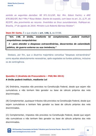 !
!
!
! ! ! 48
sentido as seguintes decis›es: RE 971.511/SP, Rel. Min. Edson Fachin; e ARE
878.883/SP, Rel.» Min.» Rosa Weber. Diante do exposto, com base no art. 21, ¤ 2¼, do
RI/STF, dou provimento ao recurso. Invertidos os ™nus sucumbenciais. Publique-se.
Bras’lia, 1¼ de agosto de 2016. Ministro Lu’s Roberto Barroso RelatorÓ.
Item IV: Certo. ƒ o que disp›e o art. 148, I, da CF/88.
ÒArt. 148. A Uni‹o, mediante lei complementar, poder‡ instituir
emprŽstimos compuls—rios:
I - para atender a despesas extraordin‡rias, decorrentes de calamidade
pœblica, de guerra externa ou sua imin•ncia;Ó
Destaco, por fim, que a doutrina majorit‡ria conceitua Òdespesas extraordin‡riaÓ
como aquelas absolutamente necess‡rias, ap—s esgotados os fundos pœblicos, inclusive
os de conting•ncia.
Quest‹o 2 (Analista de Procuradoria Ð PGE/BA 2013)
A Uni‹o poder‡ instituir, mediante Lei
(A) Ordin‡ria, impostos n‹o previstos na Constituiç‹o Federal, desde que sejam n‹o
cumulativos e n‹o tenham fato gerador ou base de c‡lculo pr—prios dos nela
discriminados.
(B) Complementar, quaisquer tributos n‹o previstos na Constituiç‹o Federal, desde que
sejam cumulativos e tenham fato gerador ou base de c‡lculo pr—prios dos nela
discriminados.
(C) Complementar, impostos n‹o previstos na Constituiç‹o Federal, desde que sejam
n‹o cumulativos e n‹o tenham fato gerador ou base de c‡lculo pr—prios dos nela
discriminados.
Rafael Rocha (Caverna)
Aula 00
350 Questões Comentadas de Direito Tributário para Carreiras Fiscais - Banca FCC - 2019
www.estrategiaconcursos.com.br
0
00000000000 - DEMO
 