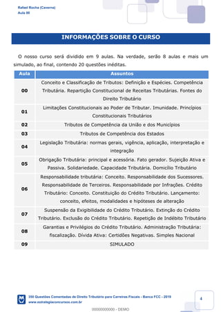 !
!
!
! ! ! 4
INFORMA‚ÍES SOBRE O CURSO
O nosso curso ser‡ dividido em 9 aulas. Na verdade, ser‹o 8 aulas e mais um
simulado, ao final, contendo 20 quest›es inŽditas.
Aula Assuntos
00
Conceito e Classifica•‹o de Tributos: Defini•‹o e EspŽcies. Compet•ncia
Tribut‡ria. Reparti•‹o Constitucional de Receitas Tribut‡rias. Fontes do
Direito Tribut‡rio
01
Limita•›es Constitucionais ao Poder de Tributar. Imunidade. Princ’pios
Constitucionais Tribut‡rios
02 Tributos de Compet•ncia da Uni‹o e dos Munic’pios
03 Tributos de Compet•ncia dos Estados
04
Legisla•‹o Tribut‡ria: normas gerais, vig•ncia, aplica•‹o, interpreta•‹o e
integra•‹o
05
Obriga•‹o Tribut‡ria: principal e acess—ria. Fato gerador. Sujei•‹o Ativa e
Passiva. Solidariedade. Capacidade Tribut‡ria. Domic’lio Tribut‡rio
06
Responsabilidade tribut‡ria: Conceito. Responsabilidade dos Sucessores.
Responsabilidade de Terceiros. Responsabilidade por Infra•›es. CrŽdito
Tribut‡rio: Conceito. Constitui•‹o do CrŽdito Tribut‡rio. Lan•amento:
conceito, efeitos, modalidades e hip—teses de altera•‹o
07
Suspens‹o da Exigibilidade do CrŽdito Tribut‡rio. Extin•‹o do CrŽdito
Tribut‡rio. Exclus‹o do CrŽdito Tribut‡rio. Repeti•‹o de IndŽbito Tribut‡rio
08
Garantias e PrivilŽgios do CrŽdito Tribut‡rio. Administra•‹o Tribut‡ria:
fiscaliza•‹o. D’vida Ativa: Certid›es Negativas. Simples Nacional
09 SIMULADO
Rafael Rocha (Caverna)
Aula 00
350 Questões Comentadas de Direito Tributário para Carreiras Fiscais - Banca FCC - 2019
www.estrategiaconcursos.com.br
0
00000000000 - DEMO
 