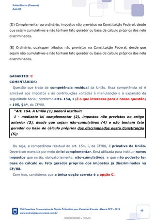 !
!
!
! ! ! 49
(D) Complementar ou ordin‡ria, impostos n‹o previstos na Constituiç‹o Federal, desde
que sejam cumulativos e n‹o tenham fato gerador ou base de c‡lculo pr—prios dos nela
discriminados.
(E) Ordin‡ria, quaisquer tributos n‹o previstos na Constituiç‹o Federal, desde que
sejam n‹o cumulativos e n‹o tenham fato gerador ou base de c‡lculo pr—prios dos nela
discriminados.
GABARITO: C
COMENTçRIOS:
Quest‹o que trata da compet•ncia residual da Uni‹o. Essa compet•ncia s— Ž
aplic‡vel aos impostos e ˆs contribui•›es voltadas ˆ manuten•‹o e ˆ expans‹o da
seguridade social, conforme arts. 154, I (Ž o que interessa para a nossa quest‹o)
e 195, ¤4¼, da CF/88.
ÒArt. 154. A Uni‹o (1) poder‡ instituir:
I - mediante lei complementar (2), impostos n‹o previstos no artigo
anterior (3), desde que sejam n‹o-cumulativos (4) e n‹o tenham fato
gerador ou base de c‡lculo pr—prios dos discriminados nesta Constitui•‹o
(5);
Ou seja, a compet•ncia residual do art. 154, I, da CF/88, Ž privativa da Uni‹o.
Dever‡ ser exercida por meio de lei complementar. Ser‡ utilizada para instituir novos
impostos que ser‹o, obrigatoriamente, n‹o-cumulativos, e que n‹o poder‹o ter
base de c‡lculo ou fato gerador pr—prios dos impostos j‡ discriminados na
CF/88.
Com isso, conclu’mos que a œnica op•‹o correta Ž a op•‹o C.
Rafael Rocha (Caverna)
Aula 00
350 Questões Comentadas de Direito Tributário para Carreiras Fiscais - Banca FCC - 2019
www.estrategiaconcursos.com.br
0
00000000000 - DEMO
 