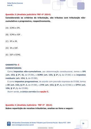 !
!
!
! ! ! 50
Quest‹o 3 (Analista judici‡rio TRF 4» 2014)
Considerando os critŽrios de tributaç‹o, s‹o tributos com tributaç‹o n‹o-
cumulativa e progressiva, respectivamente,
(A) ICMS e IPI.
(B) ICMS e IOF .
(C) IPI e IR.
(D) IR e IOF.
(E) IOF e ICMS.
GABARITO: C
COMENTçRIOS:
Como impostos n‹o-cumulativos, por determina•‹o constitucional, temos o IPI
(art. 153, ¤ 3¼, II, da CF/88), o ICMS (art. 155, ¤ 2¼, I, da CF/88) e os impostos
residuais (art. 154, I, da CF/88).
E como impostos progressivos, de acordo com previs‹o expressa da CF/88, temos
o IR (art. 153, ¤ 2¼, I, da CF/88), o ITR (art. 153, ¤ 4¼, I, da CF/88) e o IPTU (art.
156, ¤ 1¼, I, da CF/88).
Assim sendo, a œnica correta Ž a op•‹o C.
Quest‹o 4 (Analista Judici‡rio TRF 3» 2014)
Sobre repartiç‹o de receitas tribut‡rias, analise os itens a seguir:
Rafael Rocha (Caverna)
Aula 00
350 Questões Comentadas de Direito Tributário para Carreiras Fiscais - Banca FCC - 2019
www.estrategiaconcursos.com.br
0
00000000000 - DEMO
 
