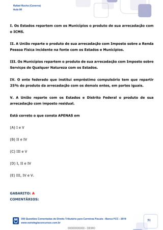 !
!
!
! ! ! 51
I. Os Estados repartem com os Munic’pios o produto de sua arrecadaç‹o com
o ICMS.
II. A Uni‹o reparte o produto de sua arrecadaç‹o com Imposto sobre a Renda
Pessoa F’sica incidente na fonte com os Estados e Munic’pios.
III. Os Munic’pios repartem o produto de sua arrecadaç‹o com Imposto sobre
Serviços de Qualquer Natureza com os Estados.
IV. O ente federado que institui emprŽstimo compuls—rio tem que repartir
25% do produto da arrecadaç‹o com os demais entes, em partes iguais.
V. A Uni‹o reparte com os Estados e Distrito Federal o produto de sua
arrecadaç‹o com imposto residual.
Est‡ correto o que consta APENAS em
(A) I e V
(B) II e IV
(C) III e V
(D) I, II e IV
(E) III, IV e V.
GABARITO: A
COMENTçRIOS:
Rafael Rocha (Caverna)
Aula 00
350 Questões Comentadas de Direito Tributário para Carreiras Fiscais - Banca FCC - 2019
www.estrategiaconcursos.com.br
0
00000000000 - DEMO
 