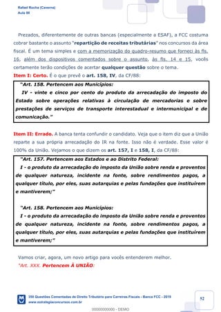 !
!
!
! ! ! 52
Prezados, diferentemente de outras bancas (especialmente a ESAF), a FCC costuma
cobrar bastante o assunto Òreparti•‹o de receitas tribut‡riasÓ nos concursos da ‡rea
fiscal. ƒ um tema simples e com a memoriza•‹o do quadro-resumo que forneci ˆs fls.
16, alŽm dos dispositivos comentados sobre o assunto, ˆs fls. 14 e 15, voc•s
certamente ter‹o condi•›es de acertar qualquer quest‹o sobre o tema.
Item I: Certo. ƒ o que prev• o art. 158, IV, da CF/88:
ÒArt. 158. Pertencem aos Munic’pios:
IV - vinte e cinco por cento do produto da arrecada•‹o do imposto do
Estado sobre opera•›es relativas ˆ circula•‹o de mercadorias e sobre
presta•›es de servi•os de transporte interestadual e intermunicipal e de
comunica•‹o.Ó
Item II: Errado. A banca tenta confundir o candidato. Veja que o item diz que a Uni‹o
reparte a sua pr—pria arrecada•‹o do IR na fonte. Isso n‹o Ž verdade. Esse valor Ž
100% da Uni‹o. Vejamos o que dizem os art. 157, I e 158, I, da CF/88:
ÒArt. 157. Pertencem aos Estados e ao Distrito Federal:
I - o produto da arrecada•‹o do imposto da Uni‹o sobre renda e proventos
de qualquer natureza, incidente na fonte, sobre rendimentos pagos, a
qualquer t’tulo, por eles, suas autarquias e pelas funda•›es que institu’rem
e mantiverem;Ó
ÒArt. 158. Pertencem aos Munic’pios:
I - o produto da arrecada•‹o do imposto da Uni‹o sobre renda e proventos
de qualquer natureza, incidente na fonte, sobre rendimentos pagos, a
qualquer t’tulo, por eles, suas autarquias e pelas funda•›es que institu’rem
e mantiverem;Ó
Vamos criar, agora, um novo artigo para voc•s entenderem melhor.
ÒArt. XXX. Pertencem Ë UNIÌO:
Rafael Rocha (Caverna)
Aula 00
350 Questões Comentadas de Direito Tributário para Carreiras Fiscais - Banca FCC - 2019
www.estrategiaconcursos.com.br
0
00000000000 - DEMO
 