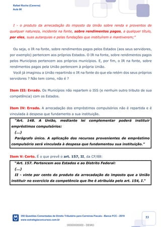 !
!
!
! ! ! 53
I - o produto da arrecada•‹o do imposto da Uni‹o sobre renda e proventos de
qualquer natureza, incidente na fonte, sobre rendimentos pagos, a qualquer t’tulo,
por eles, suas autarquias e pelas funda•›es que institu’rem e mantiverem;Ó
Ou seja, o IR na fonte, sobre rendimentos pagos pelos Estados (aos seus servidores,
por exemplo) pertencem aos pr—prios Estados. O IR na fonte, sobre rendimentos pagos
pelos Munic’pios pertencem aos pr—prios munic’pios. E, por fim, o IR na fonte, sobre
rendimentos pagos pela Uni‹o pertencem ˆ pr—pria Uni‹o.
Voc• j‡ imaginou a Uni‹o repartindo o IR na fonte do que ela retŽm dos seus pr—prios
servidores ? N‹o tem como, n‹o Ž ?
Item III: Errado. Os Munic’pios n‹o repartem o ISS (e nenhum outro tributo de sua
compet•ncia) com os Estados.
Item IV: Errado. A arrecada•‹o dos emprŽstimos compuls—rios n‹o Ž repartida e Ž
vinculada ˆ despesa que fundamento a sua institui•‹o.
ÒArt. 148. A Uni‹o, mediante lei complementar poder‡ instituir
emprŽstimos compuls—rios:
(...)
Par‡grafo œnico. A aplica•‹o dos recursos provenientes de emprŽstimo
compuls—rio ser‡ vinculada ˆ despesa que fundamentou sua institui•‹o.Ó
Item V: Certo. ƒ o que prev• o art. 157, II, da CF/88:
ÒArt. 157. Pertencem aos Estados e ao Distrito Federal:
(...)
II - vinte por cento do produto da arrecada•‹o do imposto que a Uni‹o
instituir no exerc’cio da compet•ncia que lhe Ž atribu’da pelo art. 154, I.Ó
Rafael Rocha (Caverna)
Aula 00
350 Questões Comentadas de Direito Tributário para Carreiras Fiscais - Banca FCC - 2019
www.estrategiaconcursos.com.br
0
00000000000 - DEMO
 