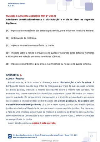 !
!
!
! ! ! 54
Quest‹o 5 (Analista Judici‡rio TRF 5» 2012)
Admite-se constitucionalmente a bitributaç‹o e o bis in idem na seguinte
hip—tese:
(A) imposto de compet•ncia dos Estados pela Uni‹o, para incidir em Territ—rio Federal.
(B) contribuiç‹o de melhoria.
(C) imposto residual de compet•ncia da Uni‹o.
(D) imposto sobre a renda e proventos de qualquer natureza pelos Estados-membros
e Munic’pios em relaç‹o aos seus servidores pœblicos.
(E) imposto extraordin‡rio, pela Uni‹o, na imin•ncia ou no caso de guerra externa.
GABARITO: E.
COMENTçRIOS:
Primeiramente, Ž bom saber a diferen•a entre bitributa•‹o e bis in idem. A
bitributaç‹o ocorre quando dois entes da federaç‹o, por meio de suas pessoas jur’dicas
de direito pœblico, tributam o mesmo contribuinte sobre o mesmo fato gerador. Por
exemplo, isso ocorre quando dois Munic’pios pretendem cobrar ISS sobre um mesmo
serviço prestado. Os emprŽstimos compuls—rios e o imposto extraordin‡rio de guerra
s‹o exceç›es ˆ impossibilidade de bitributaç‹o (as œnicas poss’veis, de acordo com
o nosso ordenamento jur’dico). J‡ o bis in idem ocorre quando uma mesma pessoa
jur’dica de direito pœblico tributa mais de uma vez o mesmo fato jur’dico. Por exemplo,
o fato de uma empresa auferir lucro d‡ margem ˆ exig•ncia de Imposto sobre a Renda,
como tambŽm da Contribuiç‹o Social sobre o Lucro L’quido (CSLL), ambos os tributos
de compet•ncia da Uni‹o.
Assim sendo, apenas a op•‹o E est‡ correta.
Rafael Rocha (Caverna)
Aula 00
350 Questões Comentadas de Direito Tributário para Carreiras Fiscais - Banca FCC - 2019
www.estrategiaconcursos.com.br
0
00000000000 - DEMO
 