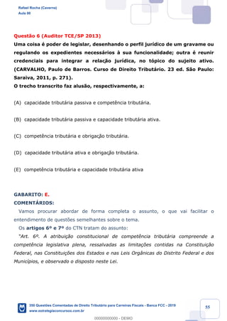 !
!
!
! ! ! 55
Quest‹o 6 (Auditor TCE/SP 2013)
Uma coisa Ž poder de legislar, desenhando o perfil jur’dico de um gravame ou
regulando os expedientes necess‡rios ˆ sua funcionalidade; outra Ž reunir
credenciais para integrar a relaç‹o jur’dica, no t—pico do sujeito ativo.
(CARVALHO, Paulo de Barros. Curso de Direito Tribut‡rio. 23 ed. S‹o Paulo:
Saraiva, 2011, p. 271).
O trecho transcrito faz alus‹o, respectivamente, a:
(A) capacidade tribut‡ria passiva e compet•ncia tribut‡ria.
(B) capacidade tribut‡ria passiva e capacidade tribut‡ria ativa.
(C) compet•ncia tribut‡ria e obrigaç‹o tribut‡ria.
(D) capacidade tribut‡ria ativa e obrigaç‹o tribut‡ria.
(E) compet•ncia tribut‡ria e capacidade tribut‡ria ativa
GABARITO: E.
COMENTçRIOS:
Vamos procurar abordar de forma completa o assunto, o que vai facilitar o
entendimento de quest›es semelhantes sobre o tema.
Os artigos 6¼ e 7¼ do CTN tratam do assunto:
ÒArt. 6¼. A atribui•‹o constitucional de compet•ncia tribut‡ria compreende a
compet•ncia legislativa plena, ressalvadas as limita•›es contidas na Constitui•‹o
Federal, nas Constitui•›es dos Estados e nas Leis Org‰nicas do Distrito Federal e dos
Munic’pios, e observado o disposto neste Lei.
Rafael Rocha (Caverna)
Aula 00
350 Questões Comentadas de Direito Tributário para Carreiras Fiscais - Banca FCC - 2019
www.estrategiaconcursos.com.br
0
00000000000 - DEMO
 