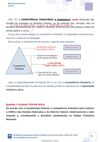 !
!
!
! ! ! 56
CAPACIDADE ATIVA TRIBUTÁRIA
ÒArt. 7¼. A COMPETæNCIA TRIBUTçRIA Ž indeleg‡vel, salvo atribui•‹o das
fun•›es de arrecadar ou fiscalizar tributos, ou de executar leis, servi•os, atos ou
decis›es administrativas em matŽria tribut‡ria, conferida por uma pessoa jur’dica de
direito pœblico a outra, ...Ó
O que n‹o se pode delegar Ž a compet•ncia tribut‡ria. A capacidade tribut‡ria ativa,
essa sim Ž pass’vel de delega•‹o.
Para auxiliar o entendimento do assunto, vejamos esse esquema:
Logo, a capacidade/poder de legislar tem a ver com a compet•ncia tribut‡ria. J‡
a possibilidade de estar no p—lo ativo da rela•‹o jur’dica se relaciona com a capacidade
tribut‡ria ativa.
Quest‹o 7 (Auditor TCM GO 2015)
De acordo com a Constituiç‹o Federal, a compet•ncia tribut‡ria para instituir
o ICMS Ž dos Estados federados e do Distrito Federal. Relativamente a este
imposto e, considerando a disciplina estabelecida no C—digo Tribut‡rio
Nacional,
Competência
Tributária
Competência legislativa
para instituir o tributo
Funções de arrecadação e
de fiscalização do tributo
Execução de leis e atos
adm. em matéria tributária
INDELEGÁVEL
DELEGÁVEL
DELEGÁVEL
CAPACIDADE
TRIBUTÁRIA ATIVA
Rafael Rocha (Caverna)
Aula 00
350 Questões Comentadas de Direito Tributário para Carreiras Fiscais - Banca FCC - 2019
www.estrategiaconcursos.com.br
0
00000000000 - DEMO
 