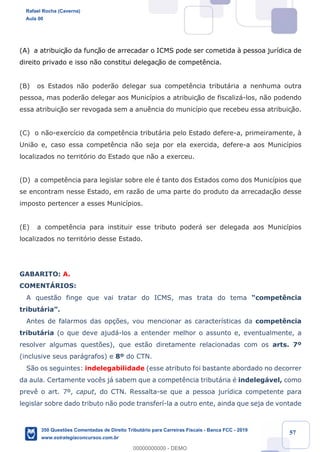 !
!
!
! ! ! 57
(A) a atribuiç‹o da funç‹o de arrecadar o ICMS pode ser cometida ˆ pessoa jur’dica de
direito privado e isso n‹o constitui delegaç‹o de compet•ncia.
(B) os Estados n‹o poder‹o delegar sua compet•ncia tribut‡ria a nenhuma outra
pessoa, mas poder‹o delegar aos Munic’pios a atribuiç‹o de fiscaliz‡-los, n‹o podendo
essa atribuiç‹o ser revogada sem a anu•ncia do munic’pio que recebeu essa atribuiç‹o.
(C) o n‹o-exerc’cio da compet•ncia tribut‡ria pelo Estado defere-a, primeiramente, ˆ
Uni‹o e, caso essa compet•ncia n‹o seja por ela exercida, defere-a aos Munic’pios
localizados no territ—rio do Estado que n‹o a exerceu.
(D) a compet•ncia para legislar sobre ele Ž tanto dos Estados como dos Munic’pios que
se encontram nesse Estado, em raz‹o de uma parte do produto da arrecadaç‹o desse
imposto pertencer a esses Munic’pios.
(E) a compet•ncia para instituir esse tributo poder‡ ser delegada aos Munic’pios
localizados no territ—rio desse Estado.
GABARITO: A.
COMENTçRIOS:
A quest‹o finge que vai tratar do ICMS, mas trata do tema Òcompet•ncia
tribut‡riaÓ.
Antes de falarmos das op•›es, vou mencionar as caracter’sticas da compet•ncia
tribut‡ria (o que deve ajud‡-los a entender melhor o assunto e, eventualmente, a
resolver algumas quest›es), que est‹o diretamente relacionadas com os arts. 7¼
(inclusive seus par‡grafos) e 8¼ do CTN.
S‹o os seguintes: indelegabilidade (esse atributo foi bastante abordado no decorrer
da aula. Certamente voc•s j‡ sabem que a compet•ncia tribut‡ria Ž indeleg‡vel, como
prev• o art. 7¼, caput, do CTN. Ressalta-se que a pessoa jur’dica competente para
legislar sobre dado tributo n‹o pode transfer’-la a outro ente, ainda que seja de vontade
Rafael Rocha (Caverna)
Aula 00
350 Questões Comentadas de Direito Tributário para Carreiras Fiscais - Banca FCC - 2019
www.estrategiaconcursos.com.br
0
00000000000 - DEMO
 
