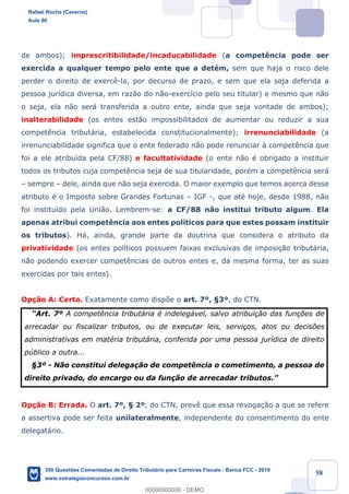 !
!
!
! ! ! 58
de ambos); imprescritibilidade/incaducabilidade (a compet•ncia pode ser
exercida a qualquer tempo pelo ente que a detŽm, sem que haja o risco dele
perder o direito de exerc•-la, por decurso de prazo, e sem que ela seja deferida a
pessoa jur’dica diversa, em raz‹o do n‹o-exerc’cio pelo seu titular) e mesmo que n‹o
o seja, ela n‹o ser‡ transferida a outro ente, ainda que seja vontade de ambos);
inalterabilidade (os entes est‹o impossibilitados de aumentar ou reduzir a sua
compet•ncia tribut‡ria, estabelecida constitucionalmente); irrenunciabilidade (a
irrenunciabilidade significa que o ente federado n‹o pode renunciar ˆ compet•ncia que
foi a ele atribu’da pela CF/88) e facultatividade (o ente n‹o Ž obrigado a instituir
todos os tributos cuja compet•ncia seja de sua titularidade, porŽm a compet•ncia ser‡
Ð sempre Ð dele, ainda que n‹o seja exercida. O maior exemplo que temos acerca desse
atributo Ž o Imposto sobre Grandes Fortunas Ð IGF -, que atŽ hoje, desde 1988, n‹o
foi institu’do pela Uni‹o. Lembrem-se: a CF/88 n‹o institui tributo algum. Ela
apenas atribui compet•ncia aos entes pol’ticos para que estes possam instituir
os tributos). H‡, ainda, grande parte da doutrina que considera o atributo da
privatividade (os entes pol’ticos possuem faixas exclusivas de imposi•‹o tribut‡ria,
n‹o podendo exercer compet•ncias de outros entes e, da mesma forma, ter as suas
exercidas por tais entes).
Op•‹o A: Certa. Exatamente como disp›e o art. 7¼, ¤3¼, do CTN.
ÒArt. 7¼ A compet•ncia tribut‡ria Ž indeleg‡vel, salvo atribui•‹o das fun•›es de
arrecadar ou fiscalizar tributos, ou de executar leis, servi•os, atos ou decis›es
administrativas em matŽria tribut‡ria, conferida por uma pessoa jur’dica de direito
pœblico a outra...
¤3¼ - N‹o constitui delega•‹o de compet•ncia o cometimento, a pessoa de
direito privado, do encargo ou da fun•‹o de arrecadar tributos.Ó
Op•‹o B: Errada. O art. 7¼, ¤ 2¼, do CTN, prev• que essa revoga•‹o a que se refere
a assertiva pode ser feita unilateralmente, independente do consentimento do ente
delegat‡rio.
Rafael Rocha (Caverna)
Aula 00
350 Questões Comentadas de Direito Tributário para Carreiras Fiscais - Banca FCC - 2019
www.estrategiaconcursos.com.br
0
00000000000 - DEMO
 