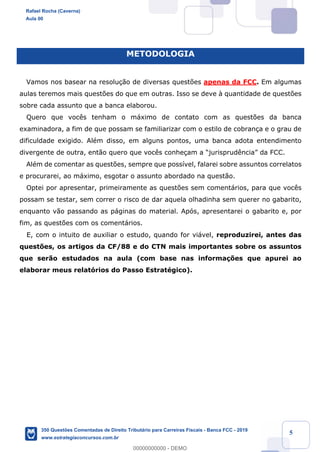 !
!
!
! ! ! 5
METODOLOGIA
Vamos nos basear na resolu•‹o de diversas quest›es apenas da FCC. Em algumas
aulas teremos mais quest›es do que em outras. Isso se deve ˆ quantidade de quest›es
sobre cada assunto que a banca elaborou.
Quero que voc•s tenham o m‡ximo de contato com as quest›es da banca
examinadora, a fim de que possam se familiarizar com o estilo de cobran•a e o grau de
dificuldade exigido. AlŽm disso, em alguns pontos, uma banca adota entendimento
divergente de outra, ent‹o quero que voc•s conhe•am a Òjurisprud•nciaÓ da FCC.
AlŽm de comentar as quest›es, sempre que poss’vel, falarei sobre assuntos correlatos
e procurarei, ao m‡ximo, esgotar o assunto abordado na quest‹o.
Optei por apresentar, primeiramente as quest›es sem coment‡rios, para que voc•s
possam se testar, sem correr o risco de dar aquela olhadinha sem querer no gabarito,
enquanto v‹o passando as p‡ginas do material. Ap—s, apresentarei o gabarito e, por
fim, as quest›es com os coment‡rios.
E, com o intuito de auxiliar o estudo, quando for vi‡vel, reproduzirei, antes das
quest›es, os artigos da CF/88 e do CTN mais importantes sobre os assuntos
que ser‹o estudados na aula (com base nas informa•›es que apurei ao
elaborar meus relat—rios do Passo EstratŽgico).
Rafael Rocha (Caverna)
Aula 00
350 Questões Comentadas de Direito Tributário para Carreiras Fiscais - Banca FCC - 2019
www.estrategiaconcursos.com.br
0
00000000000 - DEMO
 