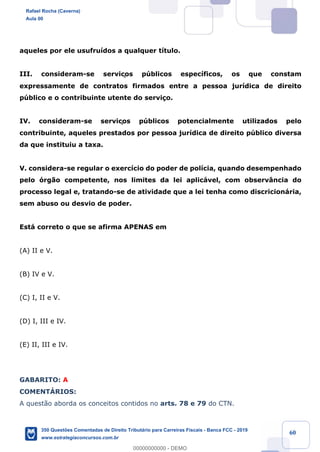 !
!
!
! ! ! 60
aqueles por ele usufru’dos a qualquer t’tulo.
III. consideram-se serviços pœblicos espec’ficos, os que constam
expressamente de contratos firmados entre a pessoa jur’dica de direito
pœblico e o contribuinte utente do servi•o.
IV. consideram-se serviços pœblicos potencialmente utilizados pelo
contribuinte, aqueles prestados por pessoa jur’dica de direito pœblico diversa
da que instituiu a taxa.
V. considera-se regular o exerc’cio do poder de pol’cia, quando desempenhado
pelo —rg‹o competente, nos limites da lei aplic‡vel, com observ‰ncia do
processo legal e, tratando-se de atividade que a lei tenha como discricion‡ria,
sem abuso ou desvio de poder.
Est‡ correto o que se afirma APENAS em
(A) II e V.
(B) IV e V.
(C) I, II e V.
(D) I, III e IV.
(E) II, III e IV.
GABARITO: A
COMENTçRIOS:
A quest‹o aborda os conceitos contidos no arts. 78 e 79 do CTN.
Rafael Rocha (Caverna)
Aula 00
350 Questões Comentadas de Direito Tributário para Carreiras Fiscais - Banca FCC - 2019
www.estrategiaconcursos.com.br
0
00000000000 - DEMO
 