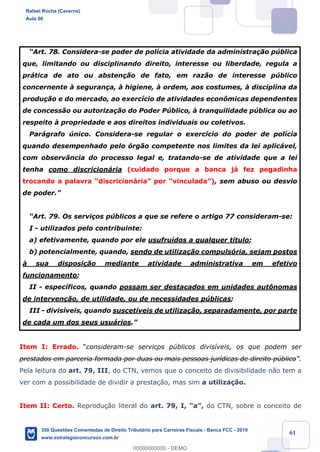 !
!
!
! ! ! 61
ÒArt. 78. Considera-se poder de pol’cia atividade da administra•‹o pœblica
que, limitando ou disciplinando direito, interesse ou liberdade, regula a
pr‡tica de ato ou absten•‹o de fato, em raz‹o de interesse pœblico
concernente ˆ seguran•a, ˆ higiene, ˆ ordem, aos costumes, ˆ disciplina da
produ•‹o e do mercado, ao exerc’cio de atividades econ™micas dependentes
de concess‹o ou autoriza•‹o do Poder Pœblico, ˆ tranquilidade pœblica ou ao
respeito ˆ propriedade e aos direitos individuais ou coletivos.
Par‡grafo œnico. Considera-se regular o exerc’cio do poder de pol’cia
quando desempenhado pelo —rg‹o competente nos limites da lei aplic‡vel,
com observ‰ncia do processo legal e, tratando-se de atividade que a lei
tenha como discricion‡ria (cuidado porque a banca j‡ fez pegadinha
trocando a palavra Òdiscricion‡riaÓ por ÒvinculadaÓ), sem abuso ou desvio
de poder.Ó
ÒArt. 79. Os servi•os pœblicos a que se refere o artigo 77 consideram-se:
I - utilizados pelo contribuinte:
a) efetivamente, quando por ele usufru’dos a qualquer t’tulo;
b) potencialmente, quando, sendo de utiliza•‹o compuls—ria, sejam postos
ˆ sua disposi•‹o mediante atividade administrativa em efetivo
funcionamento;
II - espec’ficos, quando possam ser destacados em unidades aut™nomas
de interven•‹o, de utilidade, ou de necessidades pœblicas;
III - divis’veis, quando suscet’veis de utiliza•‹o, separadamente, por parte
de cada um dos seus usu‡rios.Ó
Item I: Errado. Òconsideram-se serviços pœblicos divis’veis, os que podem ser
prestados em parceria formada por duas ou mais pessoas jur’dicas de direito pœblicoÓ.
Pela leitura do art. 79, III, do CTN, vemos que o conceito de divisibilidade n‹o tem a
ver com a possibilidade de dividir a presta•‹o, mas sim a utiliza•‹o.
Item II: Certo. Reprodu•‹o literal do art. 79, I, ÒaÓ, do CTN, sobre o conceito de
Rafael Rocha (Caverna)
Aula 00
350 Questões Comentadas de Direito Tributário para Carreiras Fiscais - Banca FCC - 2019
www.estrategiaconcursos.com.br
0
00000000000 - DEMO
 