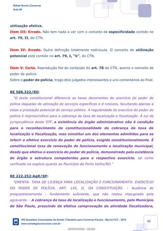 !
!
!
! ! ! 62
utiliza•‹o efetiva.
Item III: Errado. N‹o tem nada a ver com o conceito de especificidade contido no
art. 79, II, do CTN.
Item IV: Errado. Outra defini•‹o totalmente esdrœxula. O conceito de utiliza•‹o
potencial est‡ contido no art. 79, I, ÒbÓ, do CTN.
Item V: Certo. Reprodu•‹o fiel do conteœdo do art. 78 do CTN, acerca o conceito de
poder de pol’cia.
Sobre o poder de pol’cia, trago dois julgados interessantes e uns coment‡rios ao final.
RE 588.322/RO:
"O texto constitucional diferencia as taxas decorrentes do exerc’cio do poder de
pol’cia daquelas de utiliza•‹o de servi•os espec’ficos e d ivis’veis, facultando apenas a
estas a presta•‹o potencial do servi•o pœblico. A regularidade do exerc’cio do poder de
pol’cia Ž imprescind’vel para a cobran•a da taxa de localiza•‹o e fiscaliza•‹o. Ë luz da
jurisprud•ncia deste STF, a exist•ncia do —rg‹o administrativo n‹o Ž condi•‹o
para o reconhecimento da constitucionalidade da cobran•a da taxa de
localiza•‹o e fiscaliza•‹o, mas constitui um dos elementos admitidos para se
inferir o efetivo exerc’cio do poder de pol’cia, exigido constitucionalmente. ƒ
constitucional taxa de renova•‹o de funcionamento e localiza•‹o municipal,
desde que efetivo o exerc’cio do poder de pol’cia, demonstrado pela exist•ncia
de —rg‹o e estrutura competentes para o respectivo exerc’cio, tal como
verificado na espŽcie quanto ao Munic’pio de Porto Velho/RO."
RE 222.252-AgR/SP:
ÒEMENTA: TAXA DE LICEN‚A PARA LOCALIZA‚ÌO E FUNCIONAMENTO. EXERCêCIO
DO PODER DE POLêCIA. ART. 145, II, DA CONSTITUI‚ÌO. - Aus•ncia de
prequestionamento - fundamento suficiente, que n‹o restou impugnado pela
agravante. - A cobran•a da taxa de localiza•‹o e funcionamento, pelo Munic’pio
de S‹o Paulo, prescinde da efetiva comprova•‹o da atividade fiscalizadora,
Rafael Rocha (Caverna)
Aula 00
350 Questões Comentadas de Direito Tributário para Carreiras Fiscais - Banca FCC - 2019
www.estrategiaconcursos.com.br
0
00000000000 - DEMO
==0==
 