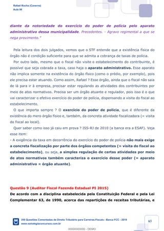 !
!
!
! ! ! 63
diante da notoriedade do exerc’cio do poder de pol’cia pelo aparato
administrativo dessa municipalidade. Precedentes. - Agravo regimental a que se
nega provimento.Ó
Pela leitura dos dois julgados, vemos que o STF entende que a exist•ncia f’sica do
—rg‹o n‹o Ž condi•‹o suficiente para que se admita a cobran•a de taxas de pol’cia.
Por outro lado, mesmo que o fiscal n‹o visite o estabelecimento do contribuinte, Ž
poss’vel que seja cobrada a taxa, caso haja o aparato administrativo. Esse aparato
n‹o implica somente na exist•ncia do —rg‹o f’sico (como o prŽdio, por exemplo), pois
ele precisa estar atuando. Como assim, Rafael ? Esse —rg‹o, ainda que o fiscal n‹o saia
de l‡ para ir ˆ empresa, precisar estar regulando as atividades dos contribuintes por
meio de atos normativos. Precisa ser um —rg‹o atuante e regulador, pois isso Ž o que
vai caracterizar o efetivo exerc’cio do poder de pol’cia, dispensando a visita do fiscal ao
estabelecimento.
O que importa sempre ? O exerc’cio do poder de pol’cia, que Ž diferente da
exist•ncia do mero —rg‹o f’sico e, tambŽm, da concreta atividade fiscalizadora (= visita
do fiscal ao local).
Quer saber como isso j‡ caiu em prova ? ISS-RJ de 2010 (a banca era a ESAF). Veja
esse item:
- A exig•ncia da taxa em decorr•ncia do exerc’cio do poder de pol’cia n‹o mais exige
a concreta fiscaliza•‹o por parte dos —rg‹os competentes (= visita do fiscal ao
estabelecimento), ou seja, a simples regula•‹o de certas atividades por meio
de atos normativos tambŽm caracteriza o exerc’cio desse poder (= aparato
administrativo = —rg‹o atuante).
Quest‹o 9 (Auditor Fiscal Fazenda Estadual PI 2015)
De acordo com a disciplina estabelecida pela Constituiç‹o Federal e pela Lei
Complementar 63, de 1990, acerca das reparti•›es de receitas tribut‡rias, e
Rafael Rocha (Caverna)
Aula 00
350 Questões Comentadas de Direito Tributário para Carreiras Fiscais - Banca FCC - 2019
www.estrategiaconcursos.com.br
0
00000000000 - DEMO
 