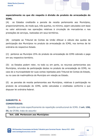 !
!
!
! ! ! 64
especialmente no que diz respeito ˆ divis‹o do produto da arrecadaç‹o do
ICMS,
(A) os Estados creditar‹o a parcela da receita pertencente aos Munic’pios,
proporcionalmente, de modo que, tr•s quartos, no m’nimo, sejam calculados com base
no valor adicionado nas operaç›es relativas ˆ circula•‹o de mercadorias e nas
presta•›es de serviços, realizadas em seus territ—rios.
(B) compete ao Tribunal de Contas da Uni‹o efetuar o c‡lculo das quotas da
participaç‹o dos Munic’pios no produto da arrecadaç‹o do ICMS, nos termos de lei
ordin‡ria do respectivo Estado.
(C) pertence ao Munic’pio 25% do produto da arrecadaç‹o do ICMS cobrado e pago
em seu respectivo territ—rio.
(D) os Estados podem reter, no todo ou em parte, os recursos pertencentes aos
Munic’pios, oriundos da participaç‹o destes no produto da arrecadaç‹o do ICMS, no
caso de a municipalidade ter suas contas rejeitadas pelo Tribunal de Contas do Estado,
ou no caso de inadimpl•ncia do Munic’pio em relaç‹o ao Estado.
(E) as parcelas de receita pertencentes aos Munic’pios, relativas ˆ participaç‹o no
produto da arrecadaç‹o do ICMS, ser‹o calculadas e creditadas conforme o que
dispuser lei ordin‡ria federal.
GABARITO: A.
COMENTçRIOS:
Quest‹o que trata especificamente da reparti•‹o constitucional do ICMS. O art. 158,
IV, da CF/88, trata do assunto:
ÒArt. 158. Pertencem aos Munic’pios:
Rafael Rocha (Caverna)
Aula 00
350 Questões Comentadas de Direito Tributário para Carreiras Fiscais - Banca FCC - 2019
www.estrategiaconcursos.com.br
0
00000000000 - DEMO
 