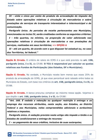 !
!
!
! ! ! 65
IV - vinte e cinco por cento do produto da arrecada•‹o do imposto do
Estado sobre opera•›es relativas ˆ circula•‹o de mercadorias e sobre
presta•›es de servi•os de transporte interestadual e intermunicipal e de
comunica•‹o.
Par‡grafo œnico. As parcelas de receita pertencentes aos Munic’pios,
mencionadas no inciso IV, ser‹o creditadas conforme os seguintes critŽrios:
I - tr•s quartos, no m’nimo, na propor•‹o do valor adicionado nas
opera•›es relativas ˆ circula•‹o de mercadorias e nas presta•›es de
servi•os, realizadas em seus territ—rios; => OP‚ÌO A
II - atŽ um quarto, de acordo com o que dispuser lei estadual ou, no caso
dos Territ—rios, lei federal.Ó
Op•‹o B: Errada. O critŽrio de rateio do ICMS Ž o que est‡ previsto no art. 158,
par‡grafo œnico, I e II, da CF/88. O TCU Ž respons‡vel por calcular as quotas
relativas aos Fundos de Participa•‹o (dos Estados, DF e Munic’pios).
Op•‹o C: Errada. Na verdade, o Munic’pio recebe bem menos que esses 25% do
produto da arrecada•‹o do ICMS, j‡ que esse percentual ser‡ rateado entre todos os
Munic’pios do Estado, com base nos critŽrios do art. 158, par‡grafo œnico, I e II, da
CF/88.
Op•‹o D: Errada. A banca procurou complicar ao m‡ximo nessa op•‹o. Vejamos o
que disp›e o art. 160, par‡grafo œnico, I e II, da CF/88:
ÒArt. 160. ƒ vedada a reten•‹o ou qualquer restri•‹o ˆ entrega e ao
emprego dos recursos atribu’dos, nesta se•‹o, aos Estados, ao Distrito
Federal e aos Munic’pios, neles compreendidos adicionais e acrŽscimos
relativos a impostos.
Par‡grafo œnico. A veda•‹o prevista neste artigo n‹o impede a Uni‹o e os
Estados de condicionarem a entrega de recursos:
I Ð ao pagamento de seus crŽditos, inclusive de suas autarquias;
Rafael Rocha (Caverna)
Aula 00
350 Questões Comentadas de Direito Tributário para Carreiras Fiscais - Banca FCC - 2019
www.estrategiaconcursos.com.br
0
00000000000 - DEMO
 
