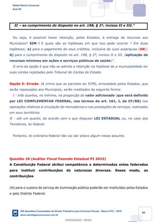 !
!
!
! ! ! 66
II Ð ao cumprimento do disposto no art. 198, ¤ 2¼, incisos II e III.Ó
Ou seja, Ž poss’vel haver reten•‹o, pelos Estados, ˆ entrega de recursos aos
Munic’pios? SIM ! E quais s‹o as hip—teses em que isso pode ocorrer ? Em duas
hip—teses: a) para o pagamento de seus crŽditos, inclusive de suas autarquias (OK);
b) para o cumprimento do disposto no art. 198, ¤ 2¼, incisos II e III. (aplica•‹o de
recursos m’nimos em a•›es e servi•os pœblicos de saœde)Ó.
O erro da op•‹o Ž que n‹o se admite a reten•‹o na hip—tese de a municipalidade ter
suas contas rejeitadas pelo Tribunal de Contas do Estado.
Op•‹o E: Errada. J‡ vimos que as parcelas do ICMS, arrecadado pelos Estados, que
ser‹o repassados aos Munic’pios, ser‹o creditados da seguinte forma:
I - tr•s quartos, no m’nimo, na propor•‹o do valor adicionado (que ser‡ definido
por LEI COMPLEMENTAR FEDERAL, nos termos do art. 161, I, da CF/88) nas
opera•›es relativas ˆ circula•‹o de mercadorias e nas presta•›es de servi•os, realizadas
em seus territ—rios
II - atŽ um quarto, de acordo com o que dispuser LEI ESTADUAL ou, no caso dos
Territ—rios, lei federal.
Portanto, lei ordin‡ria federal n‹o vai dar pitaco algum nesse assunto.
Quest‹o 10 (Auditor Fiscal Fazenda Estadual PI 2015)
A Constituiç‹o Federal atribui compet•ncia a determinados entes federados
para instituir contribuiç›es de naturezas diversas. Desse modo, as
contribuiç›es
(A) para o custeio do serviço de iluminaç‹o pœblica poder‹o ser institu’das pelos Estados
e pelo Distrito Federal.
Rafael Rocha (Caverna)
Aula 00
350 Questões Comentadas de Direito Tributário para Carreiras Fiscais - Banca FCC - 2019
www.estrategiaconcursos.com.br
0
00000000000 - DEMO
 