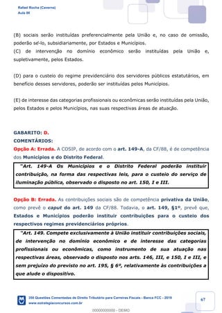 !
!
!
! ! ! 67
(B) sociais ser‹o institu’das preferencialmente pela Uni‹o e, no caso de omiss‹o,
poder‹o sê-lo, subsidiariamente, por Estados e Munic’pios.
(C) de intervenç‹o no dom’nio econ™mico ser‹o institu’das pela Uni‹o e,
supletivamente, pelos Estados.
(D) para o custeio do regime previdenci‡rio dos servidores pœblicos estatut‡rios, em
benef’cio desses servidores, poder‹o ser institu’das pelos Munic’pios.
(E) de interesse das categorias profissionais ou econ™micas ser‹o institu’das pela Uni‹o,
pelos Estados e pelos Munic’pios, nas suas respectivas ‡reas de atuaç‹o.
GABARITO: D.
COMENTçRIOS:
Op•‹o A: Errada. A COSIP, de acordo com o art. 149-A, da CF/88, Ž de compet•ncia
dos Munic’pios e do Distrito Federal.
ÒArt. 149-A Os Munic’pios e o Distrito Federal poder‹o instituir
contribui•‹o, na forma das respectivas leis, para o custeio do servi•o de
ilumina•‹o pœblica, observado o disposto no art. 150, I e III.
Op•‹o B: Errada. As contribui•›es sociais s‹o de compet•ncia privativa da Uni‹o,
como prev• o caput do art. 149 da CF/88. Todavia, o art. 149, ¤1¼, prev• que,
Estados e Munic’pios poder‹o instituir contribui•›es para o custeio dos
respectivos regimes previdenci‡rios pr—prios.
ÒArt. 149. Compete exclusivamente ˆ Uni‹o instituir contribui•›es sociais,
de interven•‹o no dom’nio econ™mico e de interesse das categorias
profissionais ou econ™micas, como instrumento de sua atua•‹o nas
respectivas ‡reas, observado o disposto nos arts. 146, III, e 150, I e III, e
sem preju’zo do previsto no art. 195, ¤ 6¼, relativamente ˆs contribui•›es a
que alude o dispositivo.
Rafael Rocha (Caverna)
Aula 00
350 Questões Comentadas de Direito Tributário para Carreiras Fiscais - Banca FCC - 2019
www.estrategiaconcursos.com.br
0
00000000000 - DEMO
 