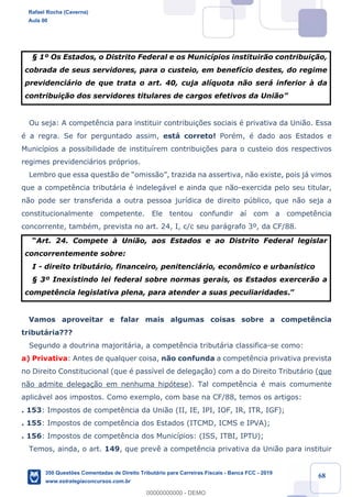 !
!
!
! ! ! 68
¤ 1¼ Os Estados, o Distrito Federal e os Munic’pios instituir‹o contribui•‹o,
cobrada de seus servidores, para o custeio, em benef’cio destes, do regime
previdenci‡rio de que trata o art. 40, cuja al’quota n‹o ser‡ inferior ˆ da
contribui•‹o dos servidores titulares de cargos efetivos da Uni‹oÓ
Ou seja: A compet•ncia para instituir contribui•›es sociais Ž privativa da Uni‹o. Essa
Ž a regra. Se for perguntado assim, est‡ correto! PorŽm, Ž dado aos Estados e
Munic’pios a possibilidade de institu’rem contribui•›es para o custeio dos respectivos
regimes previdenci‡rios pr—prios.
Lembro que essa quest‹o de Òomiss‹oÓ, trazida na assertiva, n‹o existe, pois j‡ vimos
que a compet•ncia tribut‡ria Ž indeleg‡vel e ainda que n‹o-exercida pelo seu titular,
n‹o pode ser transferida a outra pessoa jur’dica de direito pœblico, que n‹o seja a
constitucionalmente competente. Ele tentou confundir a’ com a compet•ncia
concorrente, tambŽm, prevista no art. 24, I, c/c seu par‡grafo 3¼, da CF/88.
ÒArt. 24. Compete ˆ Uni‹o, aos Estados e ao Distrito Federal legislar
concorrentemente sobre:
I - direito tribut‡rio, financeiro, penitenci‡rio, econ™mico e urban’stico
¤ 3¼ Inexistindo lei federal sobre normas gerais, os Estados exercer‹o a
compet•ncia legislativa plena, para atender a suas peculiaridades.Ó
Vamos aproveitar e falar mais algumas coisas sobre a compet•ncia
tribut‡ria???
Segundo a doutrina majorit‡ria, a compet•ncia tribut‡ria classifica-se como:
a) Privativa: Antes de qualquer coisa, n‹o confunda a compet•ncia privativa prevista
no Direito Constitucional (que Ž pass’vel de delega•‹o) com a do Direito Tribut‡rio (que
n‹o admite delega•‹o em nenhuma hip—tese). Tal compet•ncia Ž mais comumente
aplic‡vel aos impostos. Como exemplo, com base na CF/88, temos os artigos:
. 153: Impostos de compet•ncia da Uni‹o (II, IE, IPI, IOF, IR, ITR, IGF);
. 155: Impostos de compet•ncia dos Estados (ITCMD, ICMS e IPVA);
. 156: Impostos de compet•ncia dos Munic’pios: (ISS, ITBI, IPTU);
Temos, ainda, o art. 149, que prev• a compet•ncia privativa da Uni‹o para instituir
Rafael Rocha (Caverna)
Aula 00
350 Questões Comentadas de Direito Tributário para Carreiras Fiscais - Banca FCC - 2019
www.estrategiaconcursos.com.br
0
00000000000 - DEMO
 