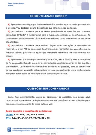 !
!
!
! ! ! 6
COMO UTILIZAR O CURSO ?
1) Aproveitem os artigos que destacarei no in’cio em destaque no in’cio, para estudar
a lei seca. Vou destacar alguns dispositivos que t•m merecido destaque.
2) Aproveitem o material para se testar (resolvendo as quest›es de concursos
passados). O ÒtesteÓ Ž fundamental para a fixa•‹o do conteœdo e, cientificamente, foi
considerado, junto com outra tŽcnica (ciclo de estudo), como uma tŽcnica de estudo de
alta utilidade.
3) Aproveitem o material para revisar. Fa•am suas marca•›es e anota•›es no
material (seja em PDF ou impresso). Confiram com as marca•›es que voc•s fizeram no
material te—rico, para ver se aquilo que marcaram realmente tem sido cobrado nas
provas.
4) Aproveitem o material para estudar (Òah Rafael, isso Ž —bvioÓ). Mas o aproveitem
da forma correta. Quando forem ler os coment‡rios, n‹o leiam apenas os das quest›es
que erraram. Leiam todos os coment‡rios de todas as quest›es, para se certificarem
de que acertaram a quest‹o pelos motivos certos e que realmente t•m o conhecimento
adequado sobre todos os itens que foram cobrados pela banca.
QUESTÍES SEM COMENTçRIOS
Como falei anteriormente, antes de apresentar as quest›es, vou deixar aqui,
reproduzidos literalmente, os dispositivos normativos que t•m sido mais cobrados pelas
bancas acerca do assunto da nossa aula. A’ vai:
Sobre conceito e classifica•‹o de tributos:
CF/88: Arts. 145, 148, 149 e 149-A.
CTN: Arts. 3¼, 4¼, 5¼, 77, 78, 79, 81 e 82.
Rafael Rocha (Caverna)
Aula 00
350 Questões Comentadas de Direito Tributário para Carreiras Fiscais - Banca FCC - 2019
www.estrategiaconcursos.com.br
0
00000000000 - DEMO
 