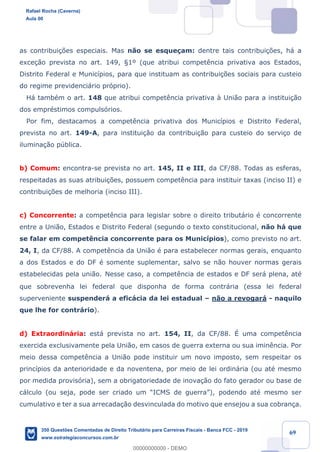 !
!
!
! ! ! 69
as contribui•›es especiais. Mas n‹o se esque•am: dentre tais contribui•›es, h‡ a
exce•‹o prevista no art. 149, ¤1¼ (que atribui compet•ncia privativa aos Estados,
Distrito Federal e Munic’pios, para que instituam as contribui•›es sociais para custeio
do regime previdenci‡rio pr—prio).
H‡ tambŽm o art. 148 que atribui compet•ncia privativa ˆ Uni‹o para a institui•‹o
dos emprŽstimos compuls—rios.
Por fim, destacamos a compet•ncia privativa dos Munic’pios e Distrito Federal,
prevista no art. 149-A, para institui•‹o da contribui•‹o para custeio do servi•o de
ilumina•‹o pœblica.
b) Comum: encontra-se prevista no art. 145, II e III, da CF/88. Todas as esferas,
respeitadas as suas atribui•›es, possuem compet•ncia para instituir taxas (inciso II) e
contribui•›es de melhoria (inciso III).
c) Concorrente: a compet•ncia para legislar sobre o direito tribut‡rio Ž concorrente
entre a Uni‹o, Estados e Distrito Federal (segundo o texto constitucional, n‹o h‡ que
se falar em compet•ncia concorrente para os Munic’pios), como previsto no art.
24, I, da CF/88. A compet•ncia da Uni‹o Ž para estabelecer normas gerais, enquanto
a dos Estados e do DF Ž somente suplementar, salvo se n‹o houver normas gerais
estabelecidas pela uni‹o. Nesse caso, a compet•ncia de estados e DF ser‡ plena, atŽ
que sobrevenha lei federal que disponha de forma contr‡ria (essa lei federal
superveniente suspender‡ a efic‡cia da lei estadual Ð n‹o a revogar‡ - naquilo
que lhe for contr‡rio).
d) Extraordin‡ria: est‡ prevista no art. 154, II, da CF/88. ƒ uma compet•ncia
exercida exclusivamente pela Uni‹o, em casos de guerra externa ou sua imin•ncia. Por
meio dessa compet•ncia a Uni‹o pode instituir um novo imposto, sem respeitar os
princ’pios da anterioridade e da noventena, por meio de lei ordin‡ria (ou atŽ mesmo
por medida provis—ria), sem a obrigatoriedade de inova•‹o do fato gerador ou base de
c‡lculo (ou seja, pode ser criado um ÒICMS de guerraÓ), podendo atŽ mesmo ser
cumulativo e ter a sua arrecada•‹o desvinculada do motivo que ensejou a sua cobran•a.
Rafael Rocha (Caverna)
Aula 00
350 Questões Comentadas de Direito Tributário para Carreiras Fiscais - Banca FCC - 2019
www.estrategiaconcursos.com.br
0
00000000000 - DEMO
 