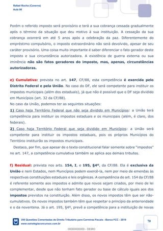 !
!
!
! ! ! 70
PorŽm o referido imposto ser‡ provis—rio e ter‡ a sua cobran•a cessada gradualmente
ap—s o tŽrmino da situa•‹o que deu motivo ˆ sua institui•‹o. A cessa•‹o da sua
cobran•a ocorrer‡ em atŽ 5 anos ap—s a celebra•‹o da paz. Diferentemente do
emprŽstimo compuls—rio, o imposto extraordin‡rio n‹o ser‡ devolvido, apesar de seu
car‡ter provis—rio. Uma coisa muito importante Ž saber diferenciar o fato gerador deste
imposto e sua circunst‰ncia autorizadora. A exist•ncia de guerra externa ou sua
imin•ncia n‹o s‹o fatos geradores do imposto, mas, apenas, circunst‰ncias
autorizadoras.
e) Cumulativa: prevista no art. 147, CF/88, esta compet•ncia Ž exercida pelo
Distrito Federal e pela Uni‹o. No caso do DF, ele ser‡ competente para instituir os
impostos municipais (alŽm dos estaduais), j‡ que n‹o Ž poss’vel que o DF seja dividido
em Munic’pios (art. 32 da CF/88).
No caso da Uni‹o, podemos ter as seguintes situa•›es:
1) Caso haja Territ—rio Federal que n‹o seja dividido em Munic’pios: a Uni‹o ter‡
compet•ncia para instituir os impostos estaduais e os municipais (alŽm, Ž claro, dos
federais).
2) Caso haja Territ—rio Federal que seja dividido em Munic’pios: a Uni‹o ser‡
competente para instituir os impostos estaduais, pois os pr—prios Munic’pios do
Territ—rio instituir‹o os impostos municipais.
Destaco, por fim, que apesar de o texto constitucional falar somente sobre ÒimpostosÓ
no art. 147, a compet•ncia cumulativa tambŽm se aplica aos demais tributos.
f) Residual: prevista nos arts. 154, I, e 195, ¤4¼, da CF/88. Ela Ž exclusiva da
Uni‹o e nem Estados, nem Munic’pios podem exerc•-la, nem por meio de emendas ˆs
respectivas constitui•›es estaduais e leis org‰nicas. A compet•ncia do art. 154 da CF/88
Ž referente somente aos impostos e admite que novos sejam criados, por meio de lei
complementar, desde que n‹o tenham fato gerador ou base de c‡lculo iguais aos dos
impostos previstos na constitui•‹o. AlŽm disso, os novos impostos t•m que ser n‹o-
cumulativos. Os novos impostos tambŽm t•m que respeitar o princ’pio da anterioridade
e o da noventena. J‡ o art. 195, ¤4¼, prev• a compet•ncia para a institui•‹o de novas
Rafael Rocha (Caverna)
Aula 00
350 Questões Comentadas de Direito Tributário para Carreiras Fiscais - Banca FCC - 2019
www.estrategiaconcursos.com.br
0
00000000000 - DEMO
 