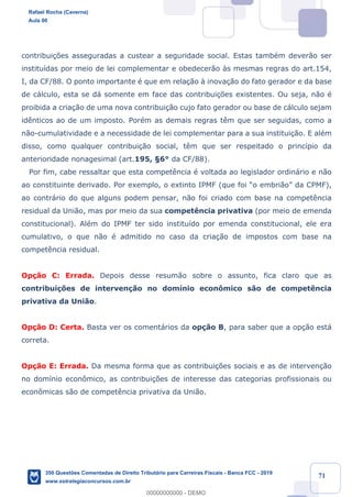 !
!
!
! ! ! 71
contribui•›es asseguradas a custear a seguridade social. Estas tambŽm dever‹o ser
institu’das por meio de lei complementar e obedecer‹o ˆs mesmas regras do art.154,
I, da CF/88. O ponto importante Ž que em rela•‹o ˆ inova•‹o do fato gerador e da base
de c‡lculo, esta se d‡ somente em face das contribui•›es existentes. Ou seja, n‹o Ž
proibida a cria•‹o de uma nova contribui•‹o cujo fato gerador ou base de c‡lculo sejam
id•nticos ao de um imposto. PorŽm as demais regras t•m que ser seguidas, como a
n‹o-cumulatividade e a necessidade de lei complementar para a sua institui•‹o. E alŽm
disso, como qualquer contribui•‹o social, t•m que ser respeitado o princ’pio da
anterioridade nonagesimal (art.195, ¤6¡ da CF/88).
Por fim, cabe ressaltar que esta compet•ncia Ž voltada ao legislador ordin‡rio e n‹o
ao constituinte derivado. Por exemplo, o extinto IPMF (que foi Òo embri‹oÓ da CPMF),
ao contr‡rio do que alguns podem pensar, n‹o foi criado com base na compet•ncia
residual da Uni‹o, mas por meio da sua compet•ncia privativa (por meio de emenda
constitucional). AlŽm do IPMF ter sido institu’do por emenda constitucional, ele era
cumulativo, o que n‹o Ž admitido no caso da cria•‹o de impostos com base na
compet•ncia residual.
Op•‹o C: Errada. Depois desse resum‹o sobre o assunto, fica claro que as
contribui•›es de interven•‹o no dom’nio econ™mico s‹o de compet•ncia
privativa da Uni‹o.
Op•‹o D: Certa. Basta ver os coment‡rios da op•‹o B, para saber que a op•‹o est‡
correta.
Op•‹o E: Errada. Da mesma forma que as contribui•›es sociais e as de interven•‹o
no dom’nio econ™mico, as contribui•›es de interesse das categorias profissionais ou
econ™micas s‹o de compet•ncia privativa da Uni‹o.
Rafael Rocha (Caverna)
Aula 00
350 Questões Comentadas de Direito Tributário para Carreiras Fiscais - Banca FCC - 2019
www.estrategiaconcursos.com.br
0
00000000000 - DEMO
 