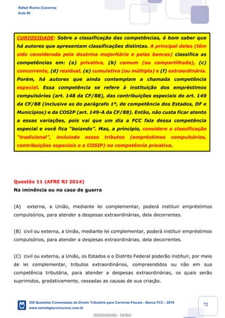 !
!
!
! ! ! 72
Quest‹o 11 (AFRE RJ 2014)
Na imin•ncia ou no caso de guerra
(A) externa, a Uni‹o, mediante lei complementar, poder‡ instituir emprŽstimos
compuls—rios, para atender a despesas extraordin‡rias, dela decorrentes.
(B) civil ou externa, a Uni‹o, mediante lei complementar, poder‡ instituir emprŽstimos
compuls—rios, para atender a despesas extraordin‡rias, dela decorrentes.
(C) civil ou externa, a Uni‹o, os Estados e o Distrito Federal poder‹o instituir, por meio
de lei complementar, tributos extraordin‡rios, compreendidos ou n‹o em sua
compet•ncia tribut‡ria, para atender a despesas extraordin‡rias, os quais ser‹o
suprimidos, gradativamente, cessadas as causas de sua criaç‹o.
CURIOSIDADE: Sobre a classifica•‹o das compet•ncias, Ž bom saber que
h‡ autores que apresentam classifica•›es distintas. A principal delas (t•m
sido considerada pela doutrina majorit‡ria e pelas bancas) classifica as
compet•ncias em: (a) privativa, (b) comum (ou compartilhada), (c)
concorrente, (d) residual, (e) cumulativa (ou mœltipla) e (f) extraordin‡ria.
PorŽm, h‡ autores que ainda contemplam a chamada compet•ncia
especial. Essa compet•ncia se refere ˆ institui•‹o dos emprŽstimos
compuls—rios (art. 148 da CF/88), das contribui•›es especiais do art. 149
da CF/88 (inclusive as do par‡grafo 1¼, de compet•ncia dos Estados, DF e
Munic’pios) e da COSIP (art. 149-A da CF/88). Ent‹o, n‹o custa ficar atento
a essas varia•›es, pois vai que um dia a FCC fala dessa compet•ncia
especial e voc• fica ÒboiandoÓ. Mas, a princ’pio, considere a classifica•‹o
ÒtradicionalÓ, incluindo esses tributos (emprŽstimos compuls—rios,
contribui•›es especiais e a COSIP) na compet•ncia privativa.
Rafael Rocha (Caverna)
Aula 00
350 Questões Comentadas de Direito Tributário para Carreiras Fiscais - Banca FCC - 2019
www.estrategiaconcursos.com.br
0
00000000000 - DEMO
 
