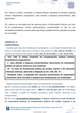 !
!
!
! ! ! 73
(D) externa, a Uni‹o, os Estados e o Distrito Federal, mediante lei ordin‡ria, poder‹o
instituir emprŽstimos compuls—rios, para atender a despesas extraordin‡rias, dela
decorrentes.
(E) externa ou convuls‹o social de natureza grave, a Uni‹o poder‡ instituir, por meio
de lei complementar, tributos extraordin‡rios, compreendidos ou n‹o em sua
compet•ncia tribut‡ria, os quais ser‹o suprimidos, gradativamente, cessadas as causas
de sua criaç‹o.
GABARITO: A.
COMENTçRIOS:
Quest‹o que trata dos EmprŽstimos Compuls—rios e do Imposto Extraordin‡rio de
Guerra. A previs‹o sobre esse o primeiro est‡ contida no art. 148 da CF/88, e a
disciplina do imposto est‡ contida no art. 154, II, da CF/88 e no art. 76 do CTN.
ÒArt. 148. A Uni‹o, mediante lei complementar, poder‡ instituir
emprŽstimos compuls—rios:
I - para atender a despesas extraordin‡rias, decorrentes de calamidade
pœblica, de guerra externa ou sua imin•ncia;
II - no caso de investimento pœblico de car‡ter urgente e de relevante
interesse nacional, observado o disposto no art. 150, III, "bÓ
Par‡grafo œnico. A aplica•‹o dos recursos provenientes de emprŽstimo
compuls—rio ser‡ vinculada ˆ despesa que fundamentou sua institui•‹o.Ó
Seguem algumas considera•›es sobre os emprŽstimos compuls—rios:
a) Ele Ž institu’do somente pela Uni‹o, por meio de Lei Complementar. ÒAh Rafael,
pode instituir por MP, em algum caso?Ó. NÌO !!! O art. 62, ¤1¼, III, da CF/88 disp›e
que Ž vedada a edi•‹o de medidas provis—rias sobre matŽria reservada a lei
complementar.
b) Tem como circunst‰ncia autorizadora: 1) guerra externa ou a sua imin•ncia;
2) calamidade pœblica; 3) investimento pœblico de car‡ter urgente e de
Rafael Rocha (Caverna)
Aula 00
350 Questões Comentadas de Direito Tributário para Carreiras Fiscais - Banca FCC - 2019
www.estrategiaconcursos.com.br
0
00000000000 - DEMO
 
