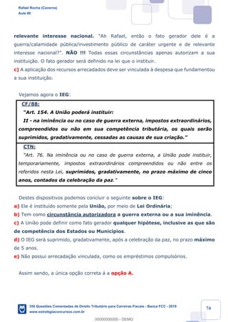 !
!
!
! ! ! 74
relevante interesse nacional. ÒAh Rafael, ent‹o o fato gerador dele Ž a
guerra/calamidade pœblica/investimento pœblico de car‡ter urgente e de relevante
interesse nacional?Ó. NÌO !!! Todas essas circunst‰ncias apenas autorizam a sua
institui•‹o. O fato gerador ser‡ definido na lei que o instituir.
c) A aplica•‹o dos recursos arrecadados deve ser vinculada ˆ despesa que fundamentou
a sua institui•‹o.
Vejamos agora o IEG:
CF/88:
ÒArt. 154. A Uni‹o poder‡ instituir:
II - na imin•ncia ou no caso de guerra externa, impostos extraordin‡rios,
compreendidos ou n‹o em sua compet•ncia tribut‡ria, os quais ser‹o
suprimidos, gradativamente, cessadas as causas de sua cria•‹o.Ó
CTN:
ÒArt. 76. Na imin•ncia ou no caso de guerra externa, a Uni‹o pode instituir,
temporariamente, impostos extraordin‡rios compreendidos ou n‹o entre os
referidos nesta Lei, suprimidos, gradativamente, no prazo m‡ximo de cinco
anos, contados da celebra•‹o da paz.Ó
Destes dispositivos podemos concluir o seguinte sobre o IEG:
a) Ele Ž institu’do somente pela Uni‹o, por meio de Lei Ordin‡ria;
b) Tem como circunst‰ncia autorizadora a guerra externa ou a sua imin•ncia.
c) A Uni‹o pode definir como fato gerador qualquer hip—tese, inclusive as que s‹o
de compet•ncia dos Estados ou Munic’pios.
d) O IEG ser‡ suprimido, gradativamente, ap—s a celebra•‹o da paz, no prazo m‡ximo
de 5 anos.
e) N‹o possui arrecada•‹o vinculada, como os emprŽstimos compuls—rios.
Assim sendo, a œnica op•‹o correta ‡ a op•‹o A.
Rafael Rocha (Caverna)
Aula 00
350 Questões Comentadas de Direito Tributário para Carreiras Fiscais - Banca FCC - 2019
www.estrategiaconcursos.com.br
0
00000000000 - DEMO
 