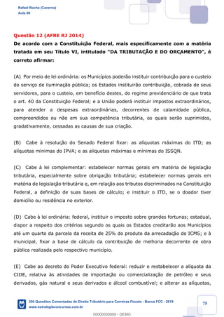 !
!
!
! ! ! 75
Quest‹o 12 (AFRE RJ 2014)
De acordo com a Constituiç‹o Federal, mais especificamente com a matŽria
tratada em seu T’tulo VI, intitulado ÒDA TRIBUTAÇÌO E DO ORÇAMENTOÓ, Ž
correto afirmar:
(A) Por meio de lei ordin‡ria: os Munic’pios poder‹o instituir contribuiç‹o para o custeio
do servi•o de ilumina•‹o pœblica; os Estados instituir‹o contribuiç‹o, cobrada de seus
servidores, para o custeio, em benef’cio destes, do regime previdenci‡rio de que trata
o art. 40 da Constituiç‹o Federal; e a Uni‹o poder‡ instituir impostos extraordin‡rios,
para atender a despesas extraordin‡rias, decorrentes de calamidade pœblica,
compreendidos ou n‹o em sua compet•ncia tribut‡ria, os quais ser‹o suprimidos,
gradativamente, cessadas as causas de sua cria•‹o.
(B) Cabe ˆ resoluç‹o do Senado Federal fixar: as al’quotas m‡ximas do ITD; as
al’quotas m’nimas do IPVA; e as al’quotas m‡ximas e m’nimas do ISSQN.
(C) Cabe ˆ lei complementar: estabelecer normas gerais em matŽria de legislaç‹o
tribut‡ria, especialmente sobre obrigaç‹o tribut‡ria; estabelecer normas gerais em
matŽria de legislaç‹o tribut‡ria e, em relaç‹o aos tributos discriminados na Constituiç‹o
Federal, a definiç‹o de suas bases de c‡lculo; e instituir o ITD, se o doador tiver
domic’lio ou resid•ncia no exterior.
(D) Cabe ˆ lei ordin‡ria: federal, instituir o imposto sobre grandes fortunas; estadual,
dispor a respeito dos critŽrios segundo os quais os Estados creditar‹o aos Munic’pios
atŽ um quarto da parcela da receita de 25% do produto da arrecadaç‹o do ICMS; e ˆ
municipal, fixar a base de c‡lculo da contribuiç‹o de melhoria decorrente de obra
pœblica realizada pelo respectivo munic’pio.
(E) Cabe ao decreto do Poder Executivo federal: reduzir e restabelecer a al’quota da
CIDE, relativa ˆs atividades de importaç‹o ou comercializa•‹o de petr—leo e seus
derivados, g‡s natural e seus derivados e ‡lcool combust’vel; e alterar as al’quotas,
Rafael Rocha (Caverna)
Aula 00
350 Questões Comentadas de Direito Tributário para Carreiras Fiscais - Banca FCC - 2019
www.estrategiaconcursos.com.br
0
00000000000 - DEMO
 