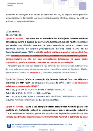 !
!
!
! ! ! 76
atendidas as condiç›es e os limites estabelecidos em lei, do imposto sobre produtos
industrializados e do imposto sobre operaç›es de crŽdito, c‰mbio e seguro, ou relativas
a t’tulos ou valores mobili‡rios.
GABARITO: E.
COMENTçRIOS:
Op•‹o A: Errada. ÒPor meio de lei ordin‡ria: os Munic’pios poder‹o instituir
contribuic!‹o para o custeio do servi•o de ilumina•‹o pœblica (OK); os Estados
instituir‹o contribuic!‹o, cobrada de seus servidores, para o custeio, em
benef’cio destes, do regime previdenci‡rio de que trata o art. 40 da
Constituic!‹o Federal (OK); e a Uni‹o poder‡ instituir impostos extraordin‡rios,
para atender a despesas extraordin‡rias, decorrentes de calamidade pœblica,
compreendidos ou n‹o em sua compet•ncia tribut‡ria, os quais ser‹o
suprimidos, gradativamente, cessadas as causas de sua cria•‹o.Ó
Percebam que a banca quis associar o IEG com uma das circunst‰ncias autorizadoras
da institui•‹o dos emprŽstimos compuls—rios (calamidade pœblica). Qualquer dœvida,
basta dar uma olhada na quest‹o 11, onde falei bastante sobre o assunto.
Op•‹o B: Errada. ÒCabe ˆ resoluc!‹o do Senado Federal fixar: as al’quotas
m‡ximas do ITD (OK); as al’quotas m’nimas do IPVA (OK); e as al’quotas
m‡ximas e m’nimas do ISSQN.Ó
Art. 155, ¤ 1¼, IV, da CF/88 => Sobre o ITD (ou ITCMD, ou ITCD);
Art. 155, ¤ 6¼, I, da CF/88 => Sobre o IPVA;
Art. 156, ¤ 3¼, I, da CF/88 => Sobre o ISS. Nesse caso, a compet•ncia para definir
al’quotas m’nimas e m‡ximas Ž da Lei Complementar.
Op•‹o C: Errada. ÒCabe ˆ lei complementar: estabelecer normas gerais em
matŽria de legislac!‹o tribut‡ria, especialmente sobre obrigac!‹o tribut‡ria
(OK); estabelecer normas gerais em matŽria de legislac!‹o tribut‡ria e, em
relac!‹o aos tributos discriminados na Constituic!‹o Federal, a definic!‹o de suas
Rafael Rocha (Caverna)
Aula 00
350 Questões Comentadas de Direito Tributário para Carreiras Fiscais - Banca FCC - 2019
www.estrategiaconcursos.com.br
0
00000000000 - DEMO
 