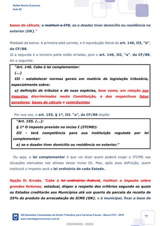!
!
!
! ! ! 77
bases de c‡lculo; e instituir o ITD, se o doador tiver domic’lio ou resid•ncia no
exterior (OK).Ó
Maldade da banca. A primeira est‡ correta, e Ž reprodu•‹o literal do art. 146, III, ÒbÓ,
da CF/88.
J‡ a segunda e a terceira parte est‹o erradas, pois o art. 146, III, ÒaÓ, da CF/88,
diz o seguinte:
ÒArt. 146. Cabe ˆ lei complementar:
(...)
III - estabelecer normas gerais em matŽria de legisla•‹o tribut‡ria,
especialmente sobre:
a) defini•‹o de tributos e de suas espŽcies, bem como, em rela•‹o aos
impostos discriminados nesta Constitui•‹o, a dos respectivos fatos
geradores, bases de c‡lculo e contribuintes;Ó
Por sua vez, o art. 155, ¤ 1¼, III. ÒaÓ, da CF/88 disp›e:
ÒArt. 155. (...):
¤ 1¼ O imposto previsto no inciso I (ITCMD):
III - ter‡ compet•ncia para sua institui•‹o regulada por lei
complementar:
a) se o doador tiver domicilio ou resid•ncia no exterior;Ó
Ou seja, a lei complementar Ž que vai dizer quem poder‡ exigir o ITCMD nas
situa•›es elencadas nas al’neas desse inciso III. Mas, ap—s essa defini•‹o, quem
instituir‡ o imposto ser‡ a lei ordin‡ria de cada Estado.
Op•‹o D: Errada. ÒCabe ˆ lei ordin‡ria: federal, instituir o imposto sobre
grandes fortunas; estadual, dispor a respeito dos critŽrios segundo os quais
os Estados creditar‹o aos Munic’pios atŽ um quarto da parcela da receita de
25% do produto da arrecadac!‹o do ICMS (OK); e ˆ municipal, fixar a base de
Rafael Rocha (Caverna)
Aula 00
350 Questões Comentadas de Direito Tributário para Carreiras Fiscais - Banca FCC - 2019
www.estrategiaconcursos.com.br
0
00000000000 - DEMO
 