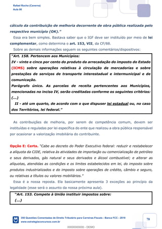 !
!
!
! ! ! 78
c‡lculo da contribuic!‹o de melhoria decorrente de obra pœblica realizada pelo
respectivo munic’pio (OK).Ó
Essa era bem simples. Bastava saber que o IGF deve ser institu’do por meio de lei
complementar, como determina o art. 153, VII, da CF/88.
Sobre as demais informa•›es seguem os seguintes coment‡rios/dispositivos:
ÒArt. 158. Pertencem aos Munic’pios:
IV - vinte e cinco por cento do produto da arrecada•‹o do imposto do Estado
(ICMS) sobre opera•›es relativas ˆ circula•‹o de mercadorias e sobre
presta•›es de servi•os de transporte interestadual e intermunicipal e de
comunica•‹o.
Par‡grafo œnico. As parcelas de receita pertencentes aos Munic’pios,
mencionadas no inciso IV, ser‹o creditadas conforme os seguintes critŽrios:
(...)
II - atŽ um quarto, de acordo com o que dispuser lei estadual ou, no caso
dos Territ—rios, lei federal.Ó
As contribui•›es de melhoria, por serem de compet•ncia comum, devem ser
institu’das e reguladas por lei espec’fica do ente que realizou a obra pœblica respons‡vel
por ocasionar a valoriza•‹o imobili‡ria do contribuinte.
Op•‹o E: Certa. ÒCabe ao decreto do Poder Executivo federal: reduzir e restabelecer
a al’quota da CIDE, relativa ˆs atividades de importaç‹o ou comercializa•‹o de petr—leo
e seus derivados, g‡s natural e seus derivados e ‡lcool combust’vel; e alterar as
al’quotas, atendidas as condiç›es e os limites estabelecidos em lei, do imposto sobre
produtos industrializados e do imposto sobre operaç›es de crŽdito, c‰mbio e seguro,
ou relativas a t’tulos ou valores mobili‡rios.Ó
Essa Ž a nossa reposta. Ela basicamente apresenta 3 exce•›es ao princ’pio da
legalidade (esse ser‡ o assunto da nossa pr—xima aula).
ÒArt. 153. Compete ˆ Uni‹o instituir impostos sobre:
(...)
Rafael Rocha (Caverna)
Aula 00
350 Questões Comentadas de Direito Tributário para Carreiras Fiscais - Banca FCC - 2019
www.estrategiaconcursos.com.br
0
00000000000 - DEMO
 