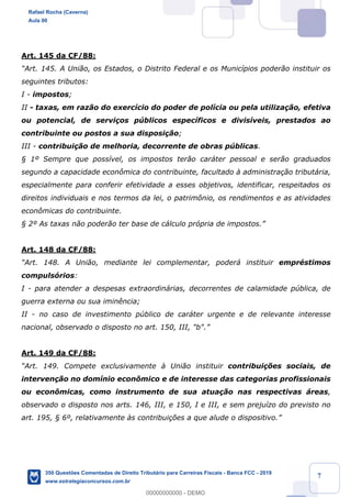 !
!
!
! ! ! 7
Art. 145 da CF/88:
ÒArt. 145. A Uni‹o, os Estados, o Distrito Federal e os Munic’pios poder‹o instituir os
seguintes tributos:
I - impostos;
II - taxas, em raz‹o do exerc’cio do poder de pol’cia ou pela utiliza•‹o, efetiva
ou potencial, de servi•os pœblicos espec’ficos e divis’veis, prestados ao
contribuinte ou postos a sua disposi•‹o;
III - contribui•‹o de melhoria, decorrente de obras pœblicas.
¤ 1¼ Sempre que poss’vel, os impostos ter‹o car‡ter pessoal e ser‹o graduados
segundo a capacidade econ™mica do contribuinte, facultado ˆ administra•‹o tribut‡ria,
especialmente para conferir efetividade a esses objetivos, identificar, respeitados os
direitos individuais e nos termos da lei, o patrim™nio, os rendimentos e as atividades
econ™micas do contribuinte.
¤ 2¼ As taxas n‹o poder‹o ter base de c‡lculo pr—pria de impostos.Ó
Art. 148 da CF/88:
ÒArt. 148. A Uni‹o, mediante lei complementar, poder‡ instituir emprŽstimos
compuls—rios:
I - para atender a despesas extraordin‡rias, decorrentes de calamidade pœblica, de
guerra externa ou sua imin•ncia;
II - no caso de investimento pœblico de car‡ter urgente e de relevante interesse
nacional, observado o disposto no art. 150, III, "b".Ó
Art. 149 da CF/88:
ÒArt. 149. Compete exclusivamente ˆ Uni‹o instituir contribui•›es sociais, de
interven•‹o no dom’nio econ™mico e de interesse das categorias profissionais
ou econ™micas, como instrumento de sua atua•‹o nas respectivas ‡reas,
observado o disposto nos arts. 146, III, e 150, I e III, e sem preju’zo do previsto no
art. 195, ¤ 6¼, relativamente ˆs contribui•›es a que alude o dispositivo.Ó
Rafael Rocha (Caverna)
Aula 00
350 Questões Comentadas de Direito Tributário para Carreiras Fiscais - Banca FCC - 2019
www.estrategiaconcursos.com.br
0
00000000000 - DEMO
 