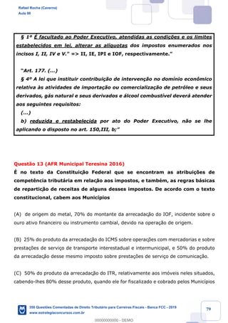 !
!
!
! ! ! 79
¤ 1¼ ƒ facultado ao Poder Executivo, atendidas as condi•›es e os limites
estabelecidos em lei, alterar as al’quotas dos impostos enumerados nos
incisos I, II, IV e V.Ó => II, IE, IPI e IOF, respectivamente.Ó
ÒArt. 177. (...)
¤ 4¼ A lei que instituir contribui•‹o de interven•‹o no dom’nio econ™mico
relativa ˆs atividades de importa•‹o ou comercializa•‹o de petr—leo e seus
derivados, g‡s natural e seus derivados e ‡lcool combust’vel dever‡ atender
aos seguintes requisitos:
(...)
b) reduzida e restabelecida por ato do Poder Executivo, n‹o se lhe
aplicando o disposto no art. 150,III, b;Ó
Quest‹o 13 (AFR Municipal Teresina 2016)
ƒ no texto da Constituiç‹o Federal que se encontram as atribui•›es de
compet•ncia tribut‡ria em relaç‹o aos impostos, e tambŽm, as regras b‡sicas
de repartiç‹o de receitas de alguns desses impostos. De acordo com o texto
constitucional, cabem aos Munic’pios
(A) de origem do metal, 70% do montante da arrecadaç‹o do IOF, incidente sobre o
ouro ativo financeiro ou instrumento cambial, devido na opera•‹o de origem.
(B) 25% do produto da arrecadaç‹o do ICMS sobre operaç›es com mercadorias e sobre
presta•›es de servi•o de transporte interestadual e intermunicipal, e 50% do produto
da arrecadaç‹o desse mesmo imposto sobre presta•›es de servi•o de comunica•‹o.
(C) 50% do produto da arrecadaç‹o do ITR, relativamente aos im—veis neles situados,
cabendo-lhes 80% desse produto, quando ele for fiscalizado e cobrado pelos Munic’pios
Rafael Rocha (Caverna)
Aula 00
350 Questões Comentadas de Direito Tributário para Carreiras Fiscais - Banca FCC - 2019
www.estrategiaconcursos.com.br
0
00000000000 - DEMO
 