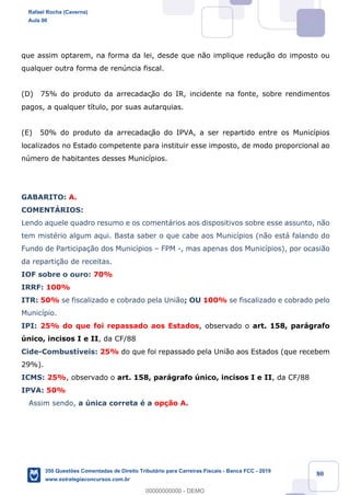 !
!
!
! ! ! 80
que assim optarem, na forma da lei, desde que n‹o implique redu•‹o do imposto ou
qualquer outra forma de renœncia fiscal.
(D) 75% do produto da arrecadaç‹o do IR, incidente na fonte, sobre rendimentos
pagos, a qualquer t’tulo, por suas autarquias.
(E) 50% do produto da arrecadaç‹o do IPVA, a ser repartido entre os Munic’pios
localizados no Estado competente para instituir esse imposto, de modo proporcional ao
nœmero de habitantes desses Munic’pios.
GABARITO: A.
COMENTçRIOS:
Lendo aquele quadro resumo e os coment‡rios aos dispositivos sobre esse assunto, n‹o
tem mistŽrio algum aqui. Basta saber o que cabe aos Munic’pios (n‹o est‡ falando do
Fundo de Participa•‹o dos Munic’pios Ð FPM -, mas apenas dos Munic’pios), por ocasi‹o
da reparti•‹o de receitas.
IOF sobre o ouro: 70%
IRRF: 100%
ITR: 50% se fiscalizado e cobrado pela Uni‹o; OU 100% se fiscalizado e cobrado pelo
Munic’pio.
IPI: 25% do que foi repassado aos Estados, observado o art. 158, par‡grafo
œnico, incisos I e II, da CF/88
Cide-Combust’veis: 25% do que foi repassado pela Uni‹o aos Estados (que recebem
29%).
ICMS: 25%, observado o art. 158, par‡grafo œnico, incisos I e II, da CF/88
IPVA: 50%
Assim sendo, a œnica correta Ž a op•‹o A.
Rafael Rocha (Caverna)
Aula 00
350 Questões Comentadas de Direito Tributário para Carreiras Fiscais - Banca FCC - 2019
www.estrategiaconcursos.com.br
0
00000000000 - DEMO
 