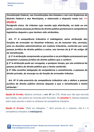 !
!
!
! ! ! 82
Constitui•‹o Federal, nas Constitui•›es dos Estados e nas Leis Org‰nicas do
Distrito Federal e dos Munic’pios, e observado o disposto nesta Lei. =>
OP‚ÌO A
Par‡grafo œnico. Os tributos cuja receita seja distribu’da, no todo ou em
parte, a outras pessoas jur’dicas de direito pœblico pertencer‡ ˆ compet•ncia
legislativa daquela a que tenham sido atribu’dos.
Art. 7¼ A compet•ncia tribut‡ria Ž indeleg‡vel, salvo atribui•‹o das
fun•›es de arrecadar ou fiscalizar tributos, ou de executar leis, servi•os,
atos ou decis›es administrativas em matŽria tribut‡ria, conferida por uma
pessoa jur’dica de direito pœblico a outra, nos termos do ¤ 3¼ do artigo 18
da Constitui•‹o.
¤ 1¼ A atribui•‹o compreende as garantias e os privilŽgios processuais que
competem ˆ pessoa jur’dica de direito pœblico que a conferir.
¤ 2¼ A atribui•‹o pode ser revogada, a qualquer tempo, por ato unilateral da
pessoa jur’dica de direito pœblico que a tenha conferido.
¤ 3¼ N‹o constitui delega•‹o de compet•ncia o cometimento, a pessoas de
direito privado, do encargo ou da fun•‹o de arrecadar tributos.
Art. 8¼ O n‹o-exerc’cio da compet•ncia tribut‡ria n‹o a defere a pessoa
jur’dica de direito pœblico diversa daquela a que a Constitui•‹o a tenha
atribu’do.Ó
Op•‹o B: Errada. Bastava conhecer o art. 8¼ do CTN. Ainda que n‹o seja exercida
pelo Estado, n‹o poder‡ ser exercida pelo Munic’pio. Na quest‹o 7, falamos bastante
sobre esse assunto e sobre os atributos da compet•ncia tribut‡ria.
Op•‹o C: Errada. ÒPode ser delegada...Ó. Nem precisa ler o restante, n‹o Ž ? A
compet•ncia tribut‡ria Ž indeleg‡vel.
Rafael Rocha (Caverna)
Aula 00
350 Questões Comentadas de Direito Tributário para Carreiras Fiscais - Banca FCC - 2019
www.estrategiaconcursos.com.br
0
00000000000 - DEMO
 